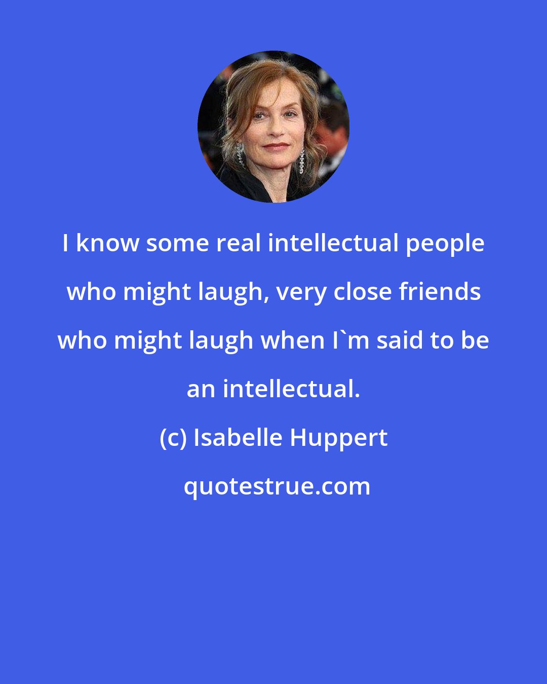 Isabelle Huppert: I know some real intellectual people who might laugh, very close friends who might laugh when I'm said to be an intellectual.