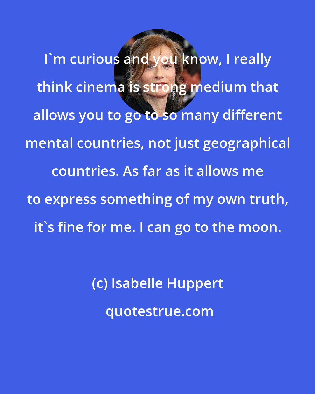 Isabelle Huppert: I'm curious and you know, I really think cinema is strong medium that allows you to go to so many different mental countries, not just geographical countries. As far as it allows me to express something of my own truth, it's fine for me. I can go to the moon.