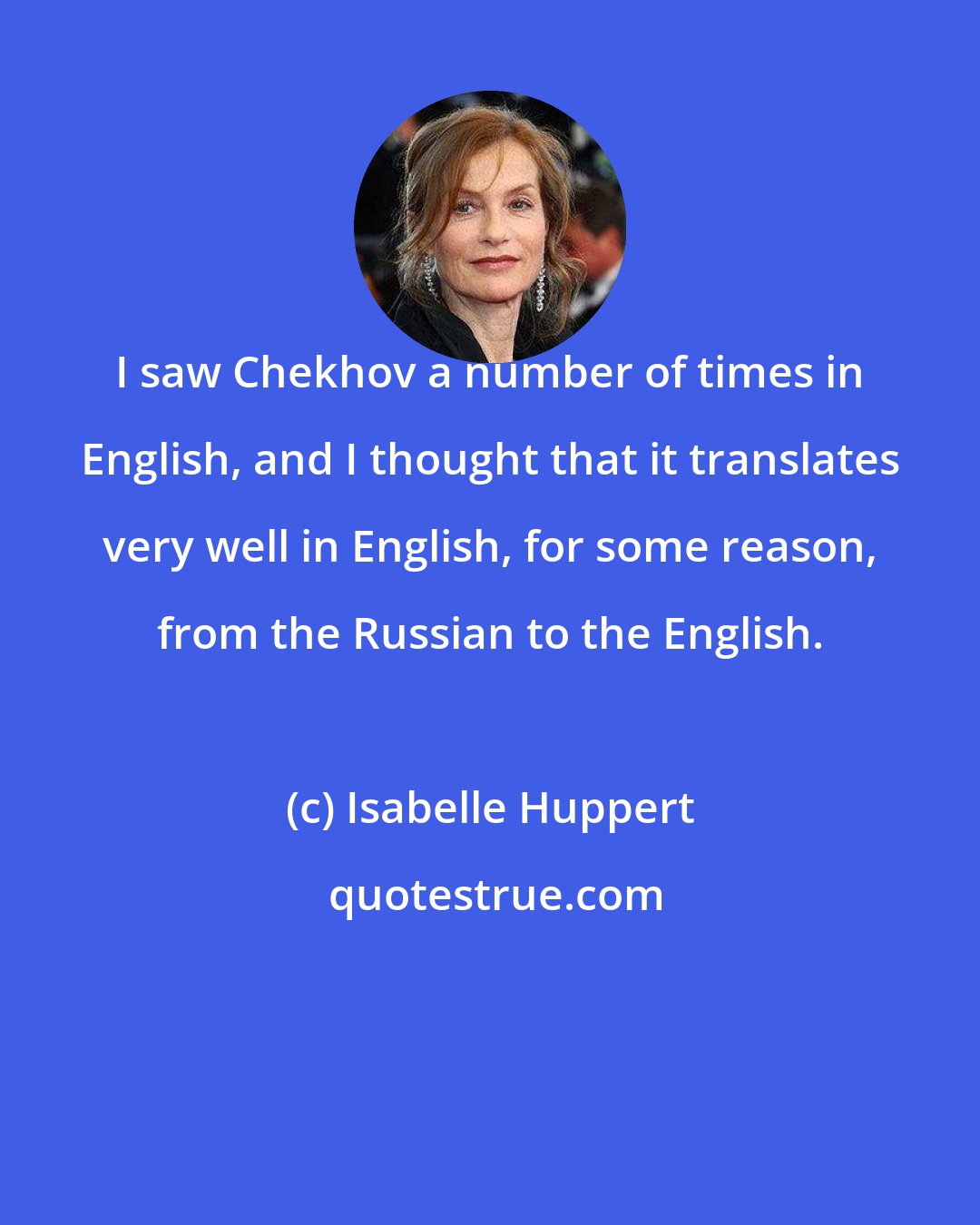 Isabelle Huppert: I saw Chekhov a number of times in English, and I thought that it translates very well in English, for some reason, from the Russian to the English.