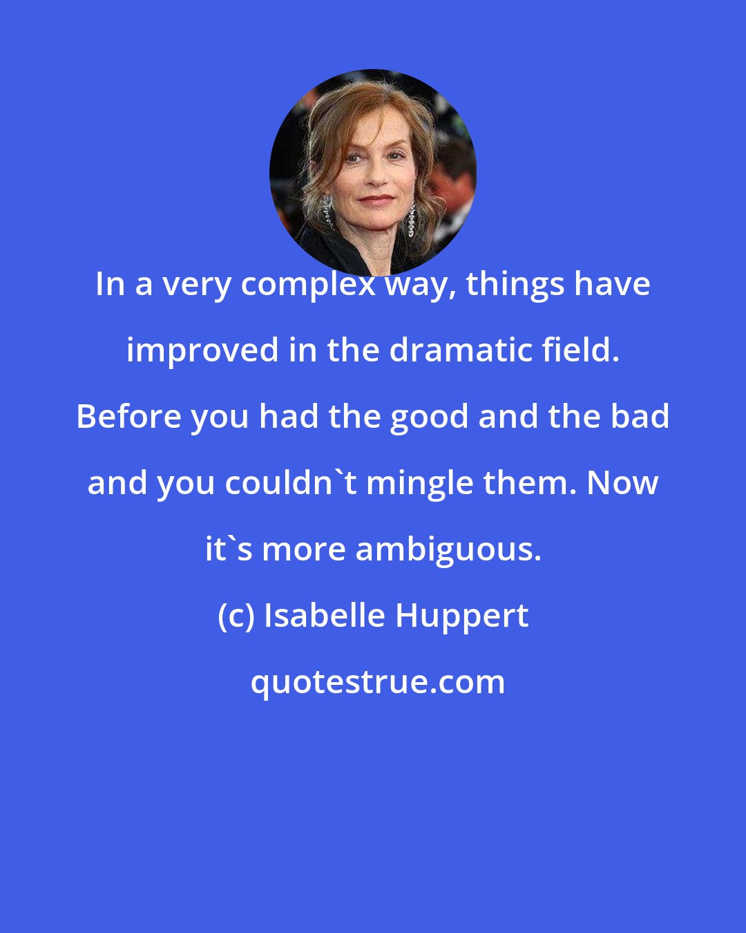 Isabelle Huppert: In a very complex way, things have improved in the dramatic field. Before you had the good and the bad and you couldn't mingle them. Now it's more ambiguous.