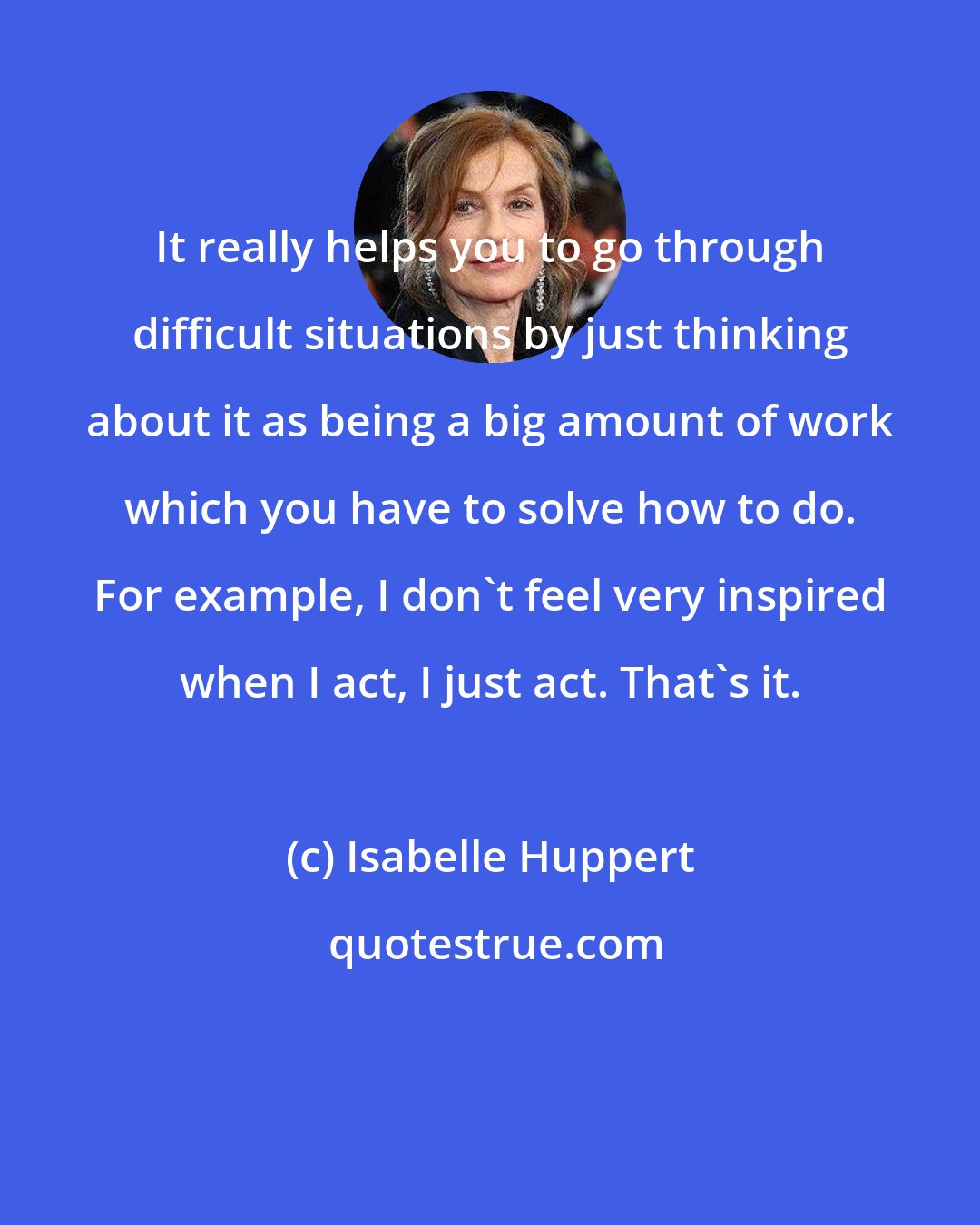 Isabelle Huppert: It really helps you to go through difficult situations by just thinking about it as being a big amount of work which you have to solve how to do. For example, I don't feel very inspired when I act, I just act. That's it.