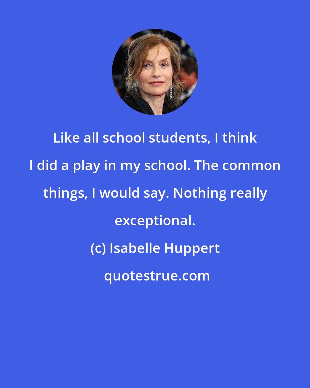 Isabelle Huppert: Like all school students, I think I did a play in my school. The common things, I would say. Nothing really exceptional.