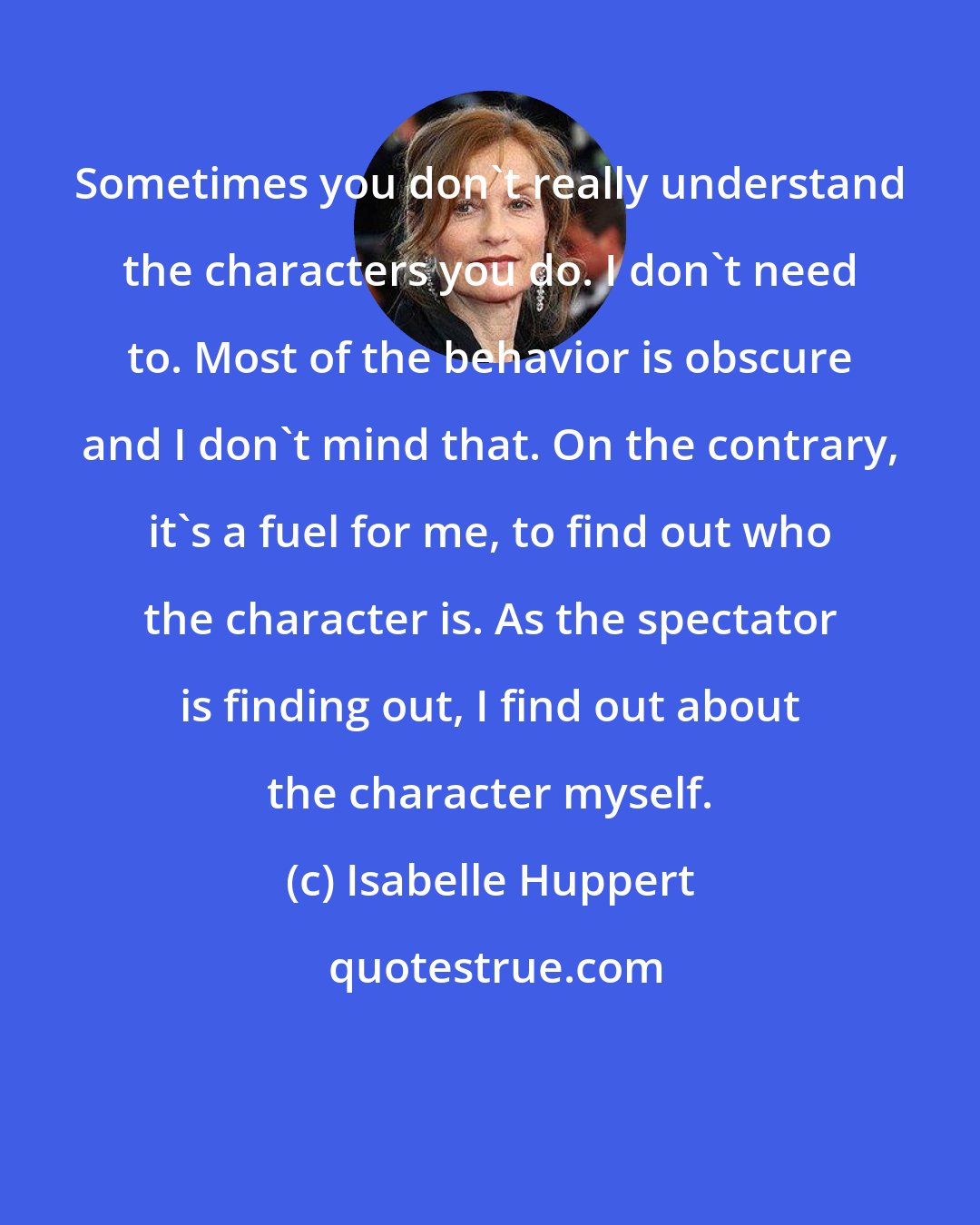 Isabelle Huppert: Sometimes you don't really understand the characters you do. I don't need to. Most of the behavior is obscure and I don't mind that. On the contrary, it's a fuel for me, to find out who the character is. As the spectator is finding out, I find out about the character myself.