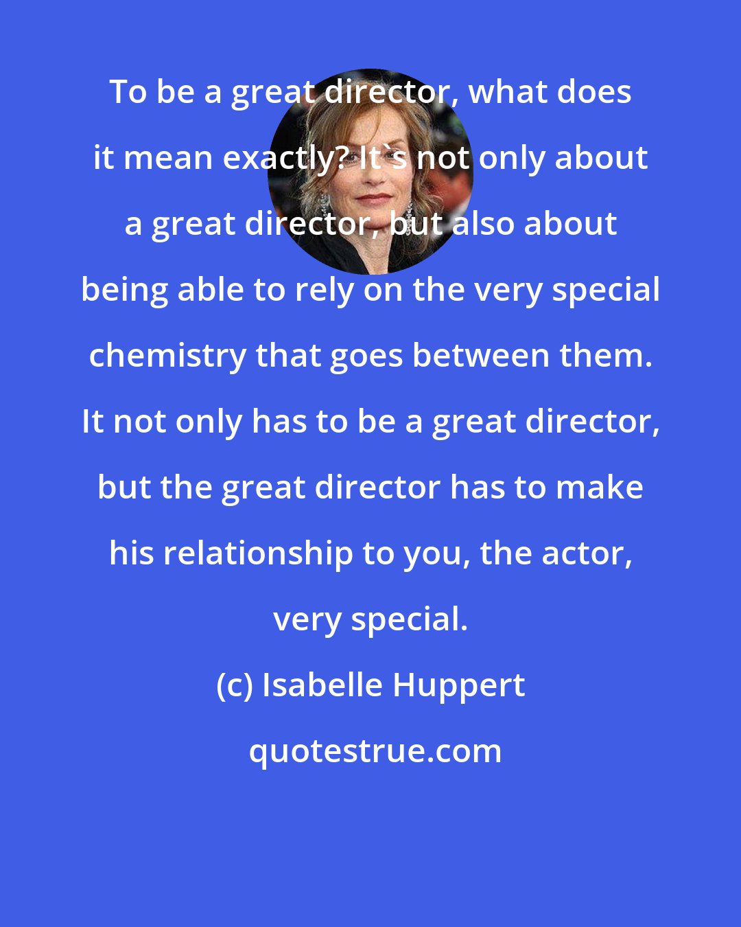 Isabelle Huppert: To be a great director, what does it mean exactly? It's not only about a great director, but also about being able to rely on the very special chemistry that goes between them. It not only has to be a great director, but the great director has to make his relationship to you, the actor, very special.