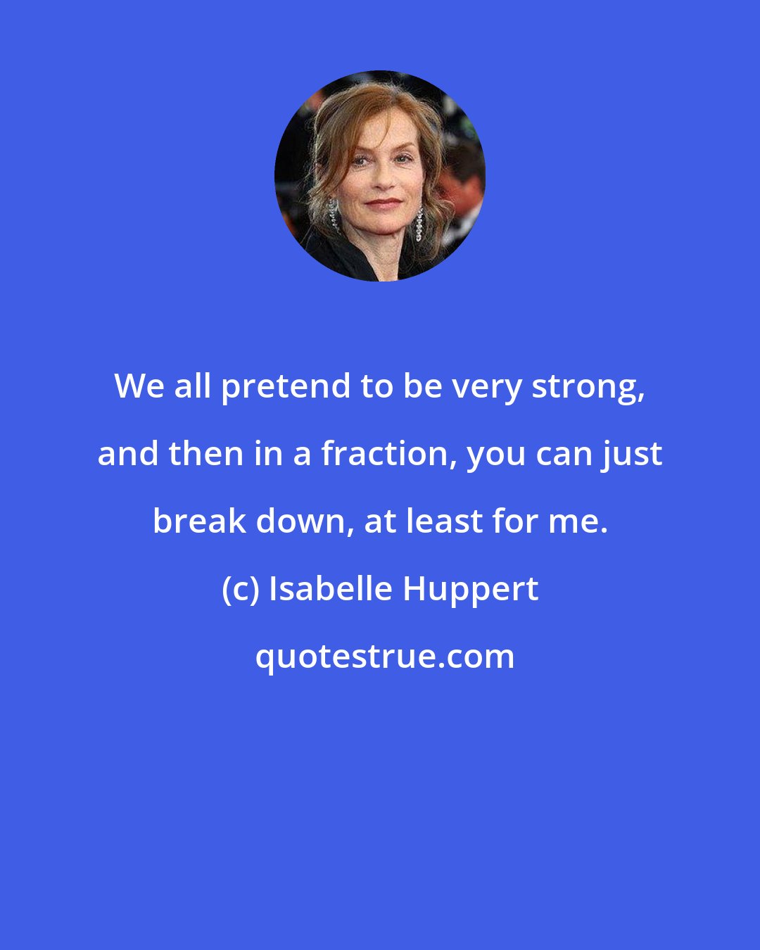 Isabelle Huppert: We all pretend to be very strong, and then in a fraction, you can just break down, at least for me.