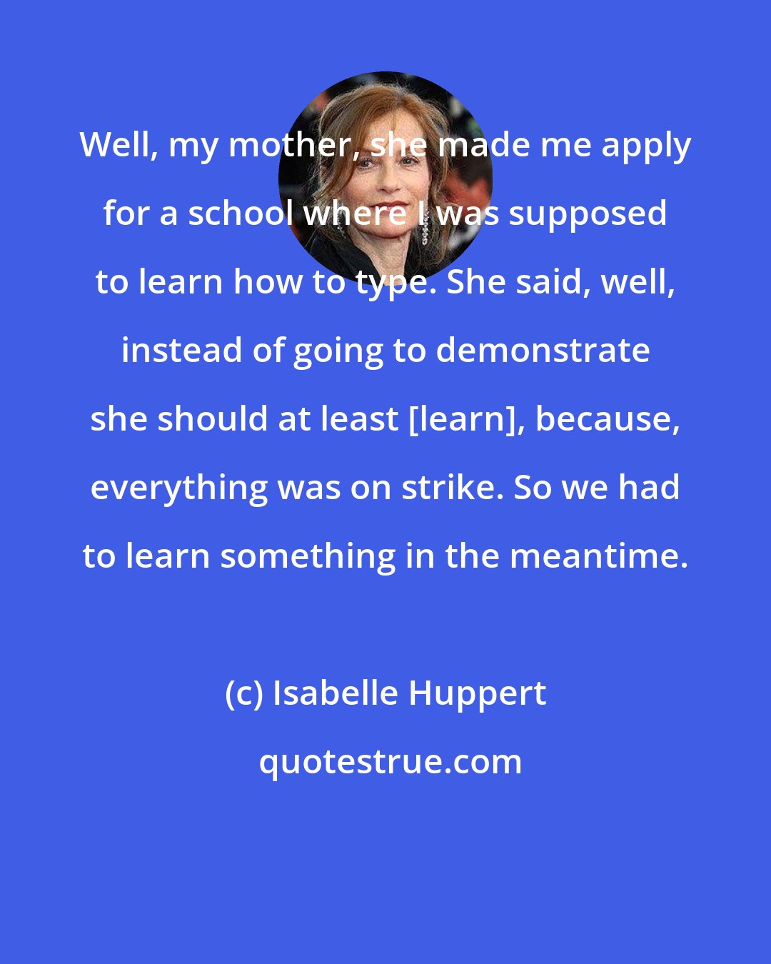 Isabelle Huppert: Well, my mother, she made me apply for a school where I was supposed to learn how to type. She said, well, instead of going to demonstrate she should at least [learn], because, everything was on strike. So we had to learn something in the meantime.