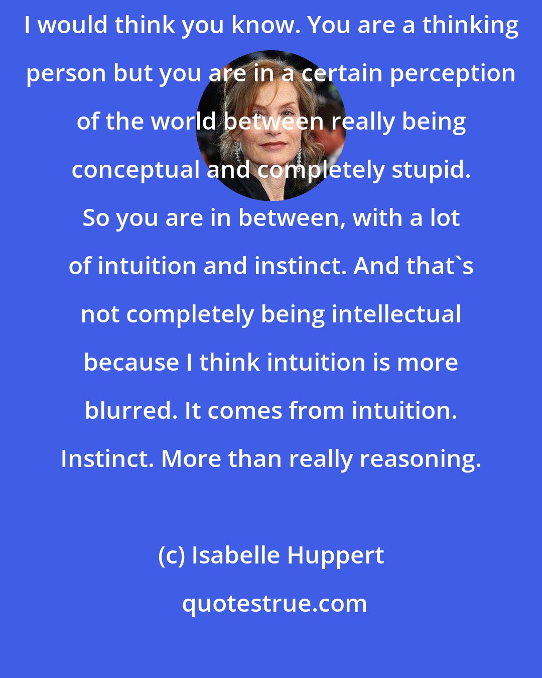 Isabelle Huppert: When you're an actress you are in a very specific position, cerebrally, I would think you know. You are a thinking person but you are in a certain perception of the world between really being conceptual and completely stupid. So you are in between, with a lot of intuition and instinct. And that's not completely being intellectual because I think intuition is more blurred. It comes from intuition. Instinct. More than really reasoning.