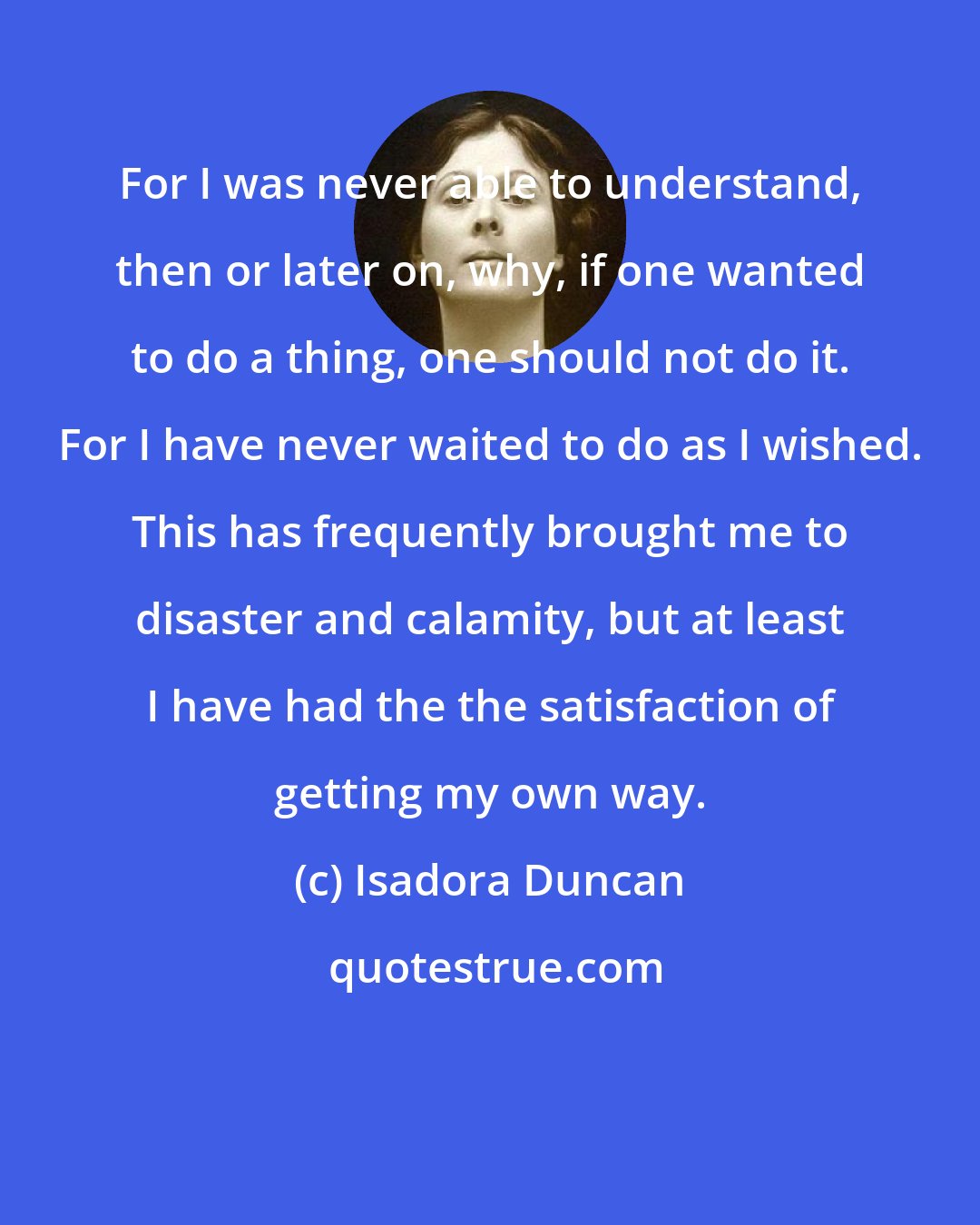 Isadora Duncan: For I was never able to understand, then or later on, why, if one wanted to do a thing, one should not do it. For I have never waited to do as I wished. This has frequently brought me to disaster and calamity, but at least I have had the the satisfaction of getting my own way.