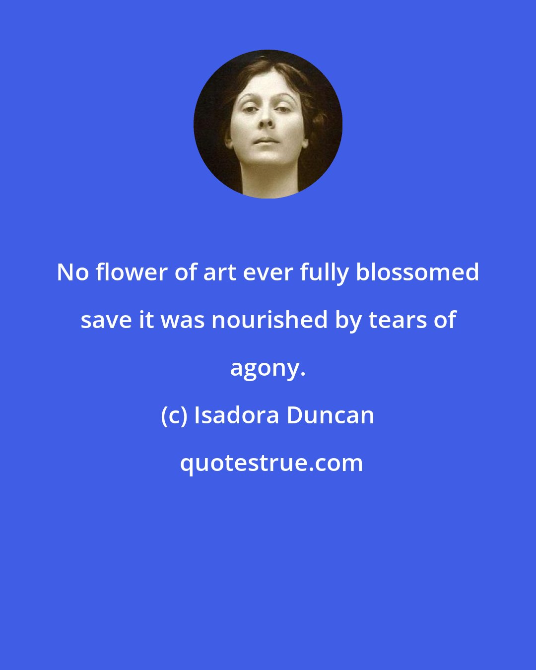 Isadora Duncan: No flower of art ever fully blossomed save it was nourished by tears of agony.