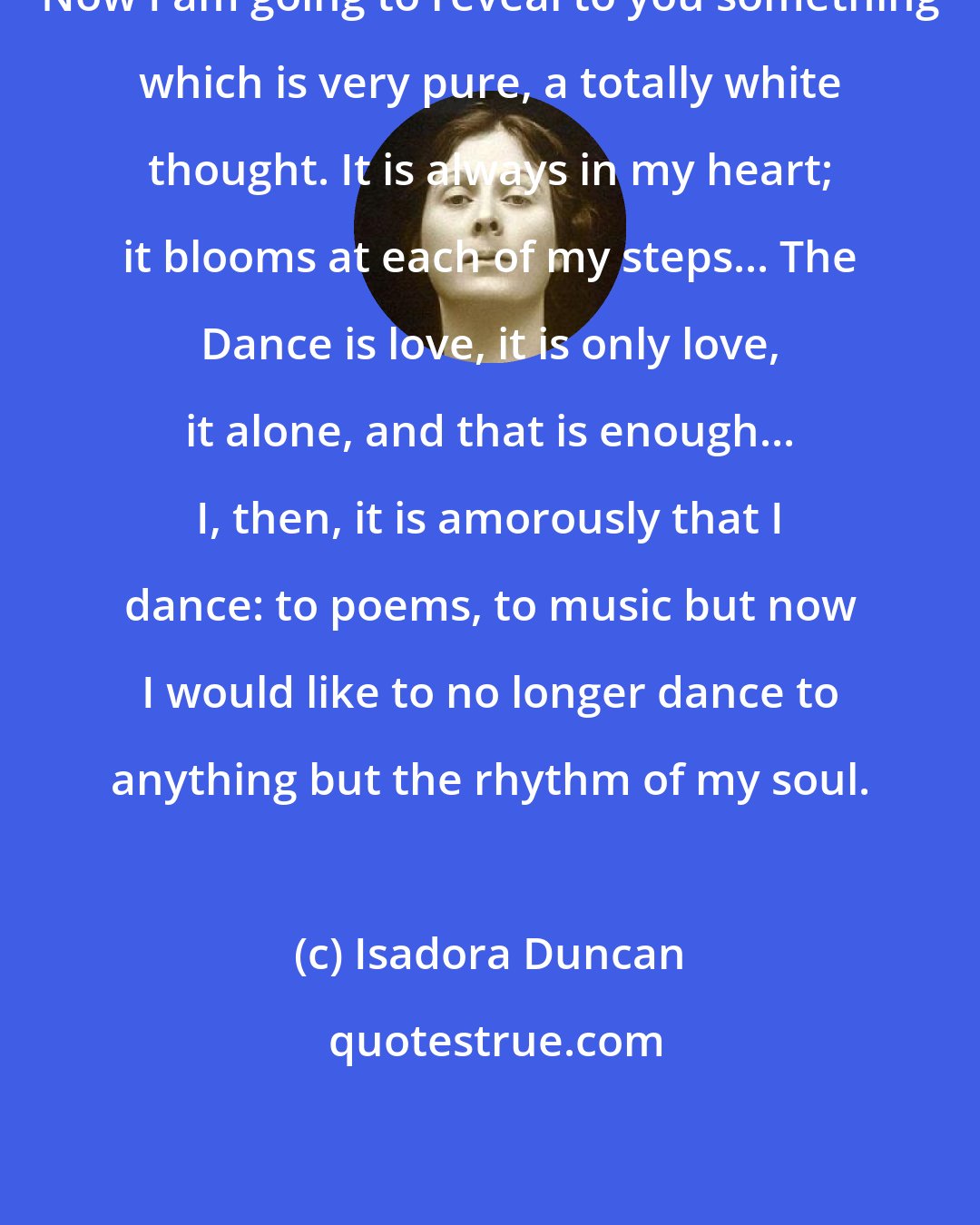 Isadora Duncan: Now I am going to reveal to you something which is very pure, a totally white thought. It is always in my heart; it blooms at each of my steps... The Dance is love, it is only love, it alone, and that is enough... I, then, it is amorously that I dance: to poems, to music but now I would like to no longer dance to anything but the rhythm of my soul.