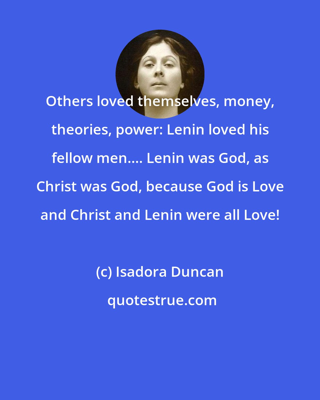 Isadora Duncan: Others loved themselves, money, theories, power: Lenin loved his fellow men.... Lenin was God, as Christ was God, because God is Love and Christ and Lenin were all Love!