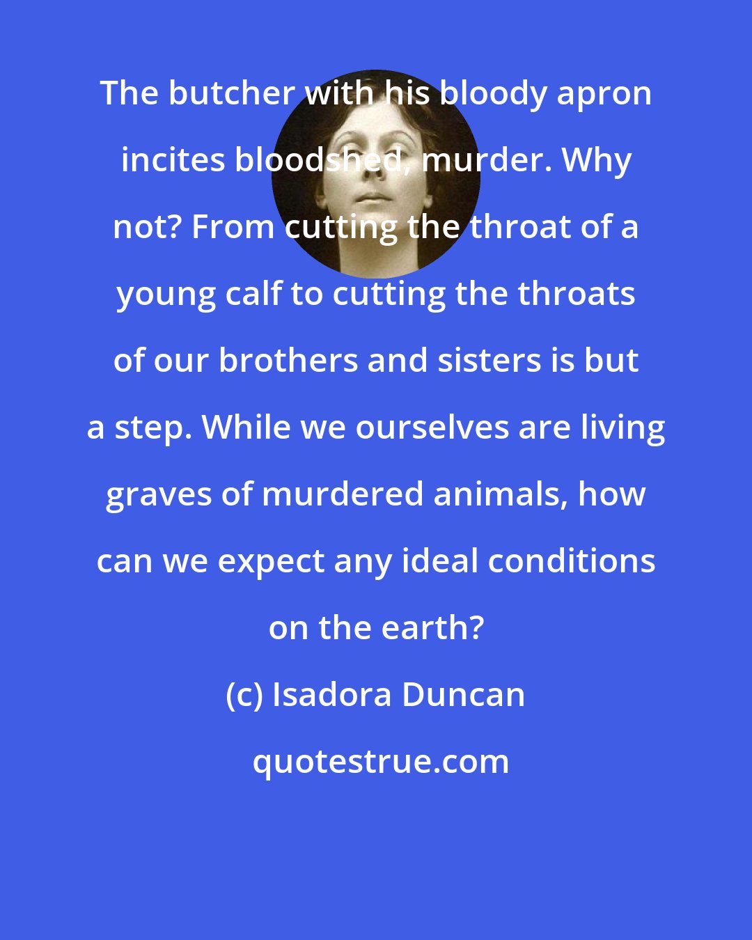 Isadora Duncan: The butcher with his bloody apron incites bloodshed, murder. Why not? From cutting the throat of a young calf to cutting the throats of our brothers and sisters is but a step. While we ourselves are living graves of murdered animals, how can we expect any ideal conditions on the earth?