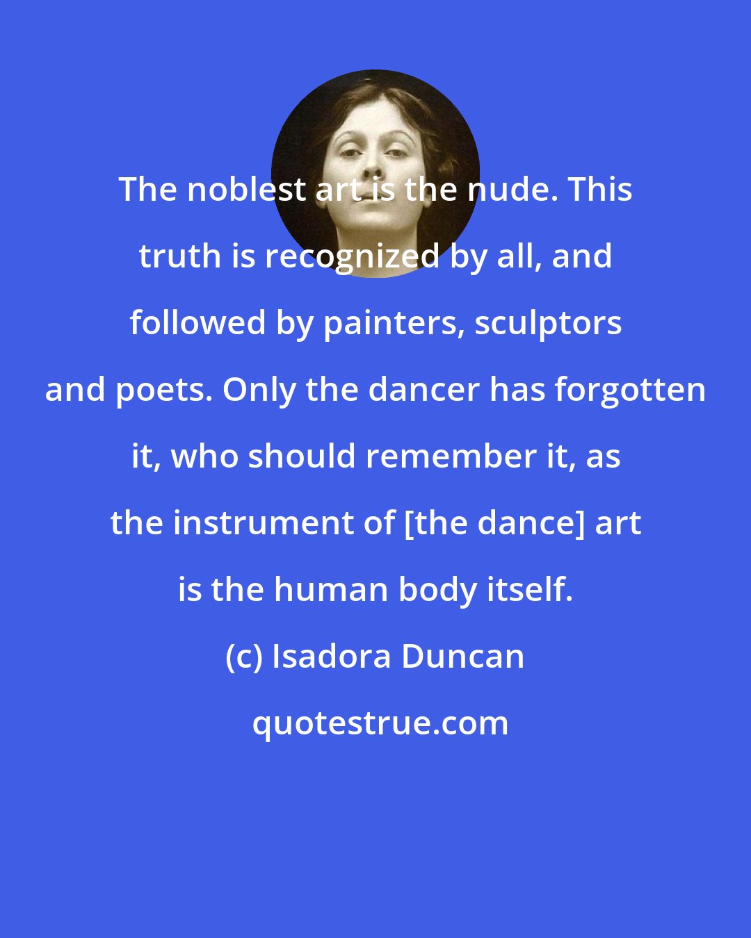Isadora Duncan: The noblest art is the nude. This truth is recognized by all, and followed by painters, sculptors and poets. Only the dancer has forgotten it, who should remember it, as the instrument of [the dance] art is the human body itself.