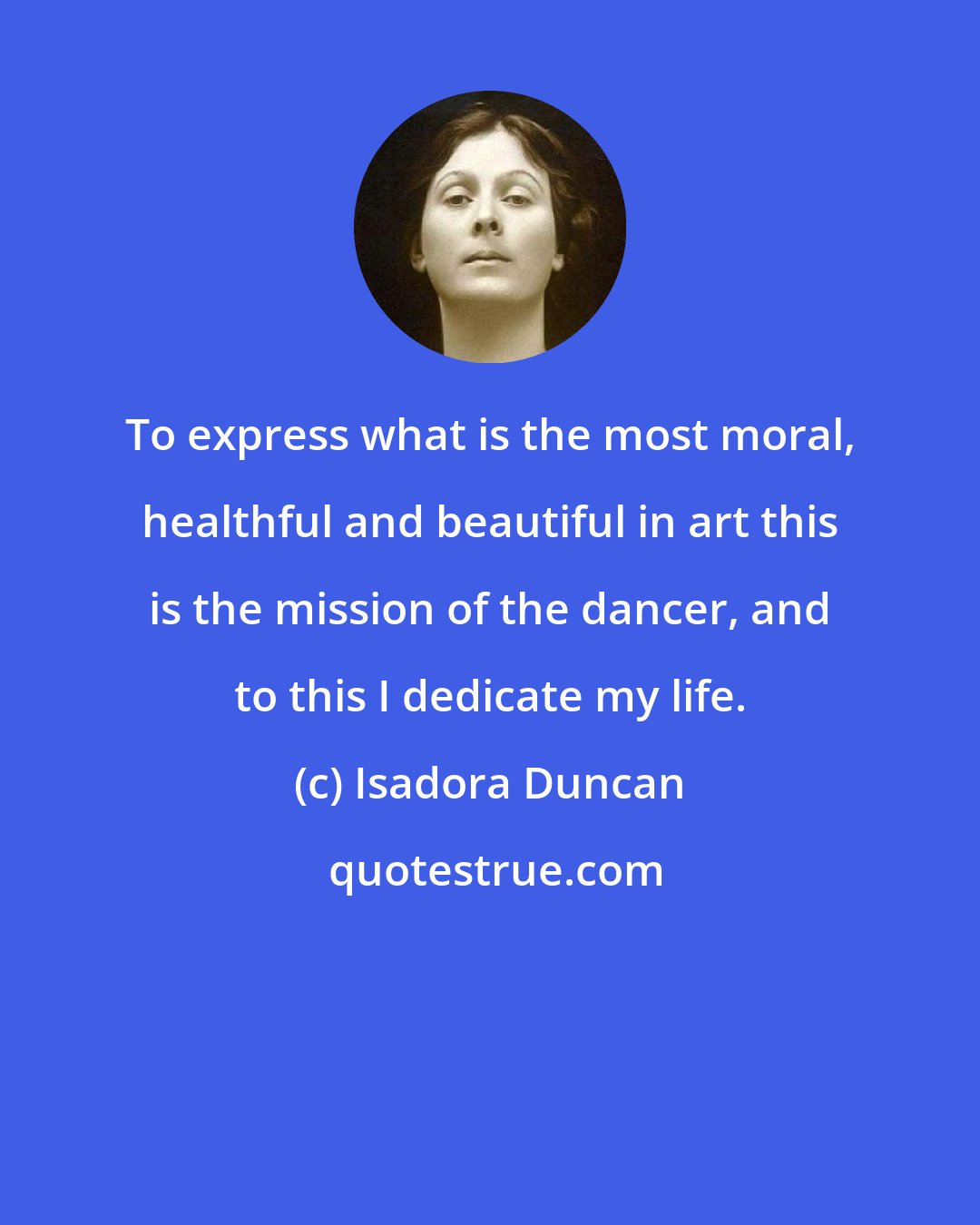 Isadora Duncan: To express what is the most moral, healthful and beautiful in art this is the mission of the dancer, and to this I dedicate my life.