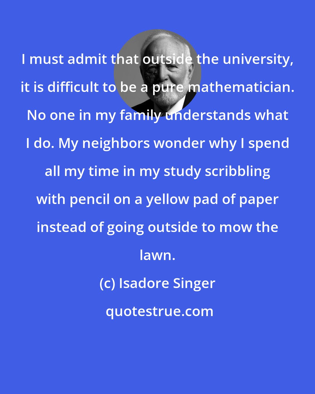 Isadore Singer: I must admit that outside the university, it is difficult to be a pure mathematician. No one in my family understands what I do. My neighbors wonder why I spend all my time in my study scribbling with pencil on a yellow pad of paper instead of going outside to mow the lawn.