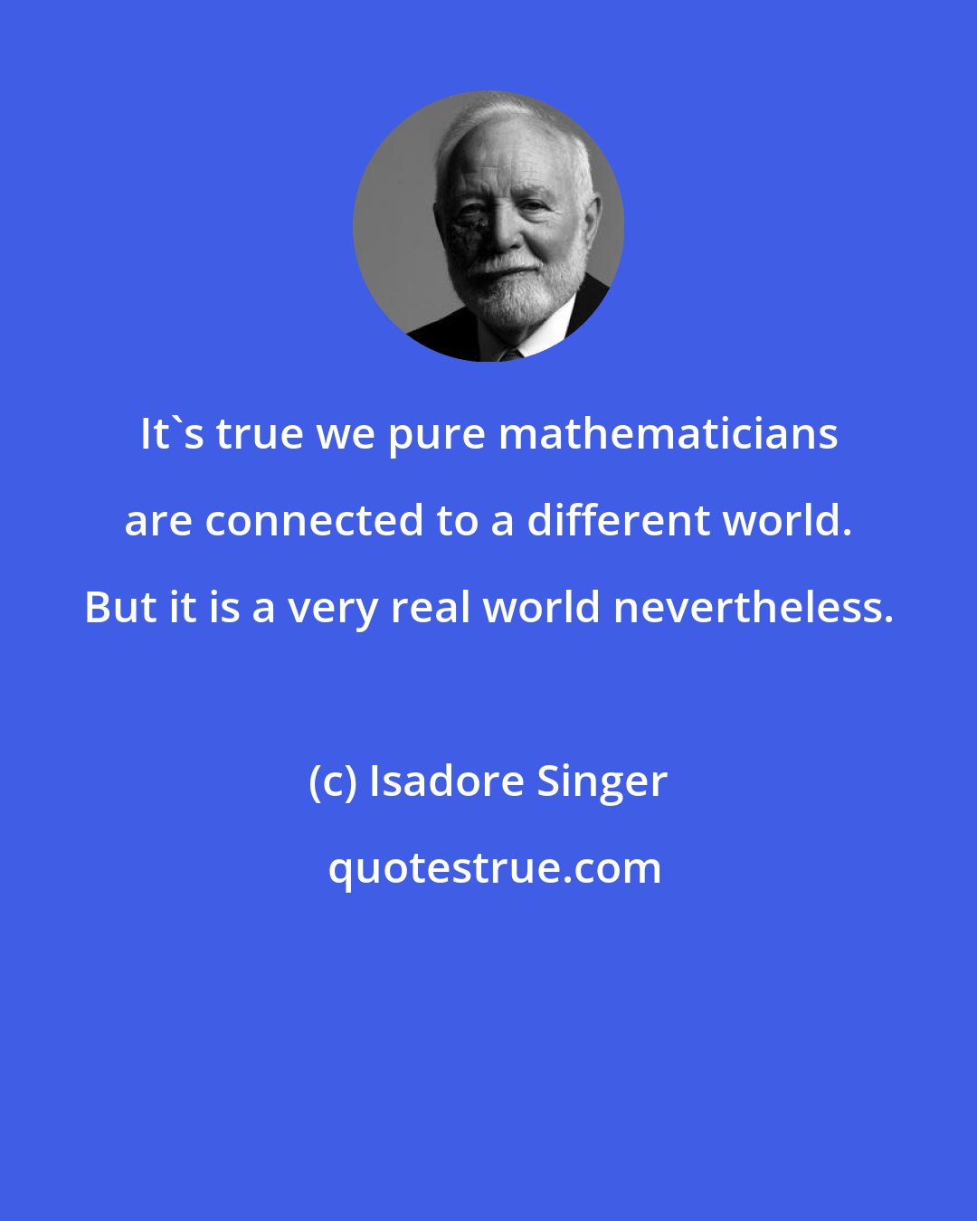 Isadore Singer: It's true we pure mathematicians are connected to a different world. But it is a very real world nevertheless.