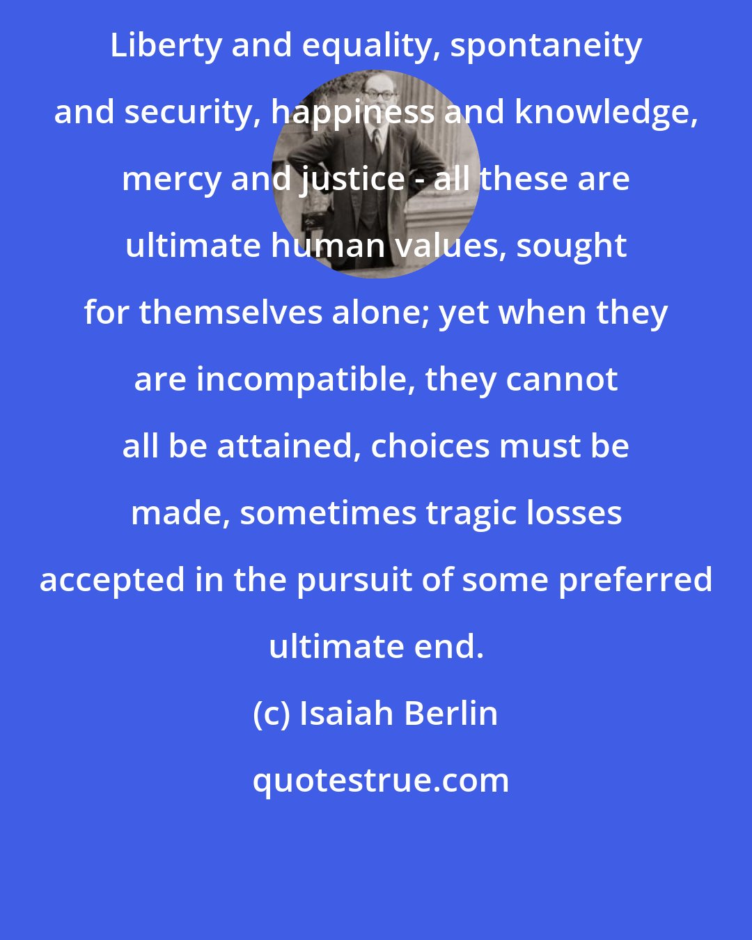 Isaiah Berlin: Liberty and equality, spontaneity and security, happiness and knowledge, mercy and justice - all these are ultimate human values, sought for themselves alone; yet when they are incompatible, they cannot all be attained, choices must be made, sometimes tragic losses accepted in the pursuit of some preferred ultimate end.