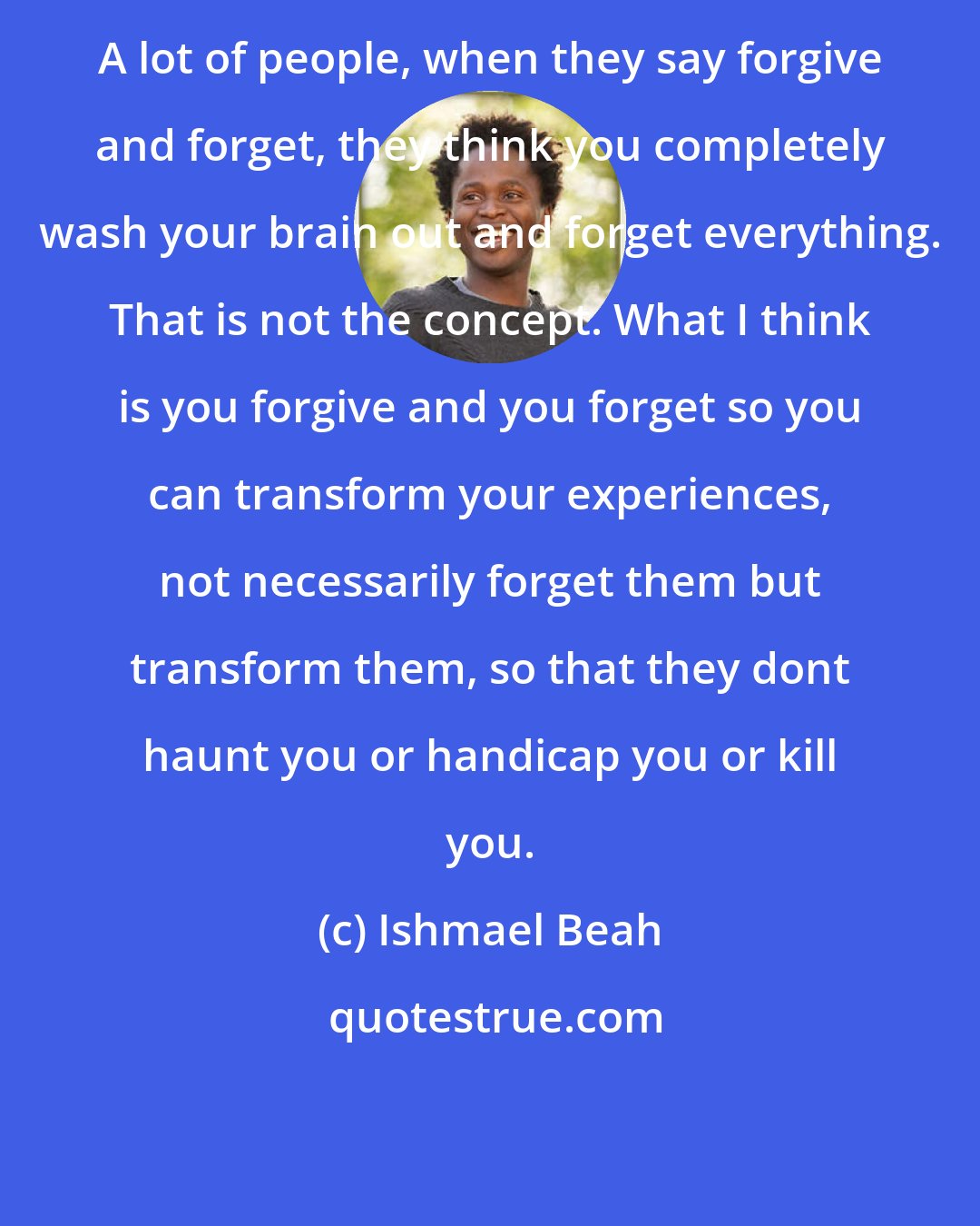 Ishmael Beah: A lot of people, when they say forgive and forget, they think you completely wash your brain out and forget everything. That is not the concept. What I think is you forgive and you forget so you can transform your experiences, not necessarily forget them but transform them, so that they dont haunt you or handicap you or kill you.