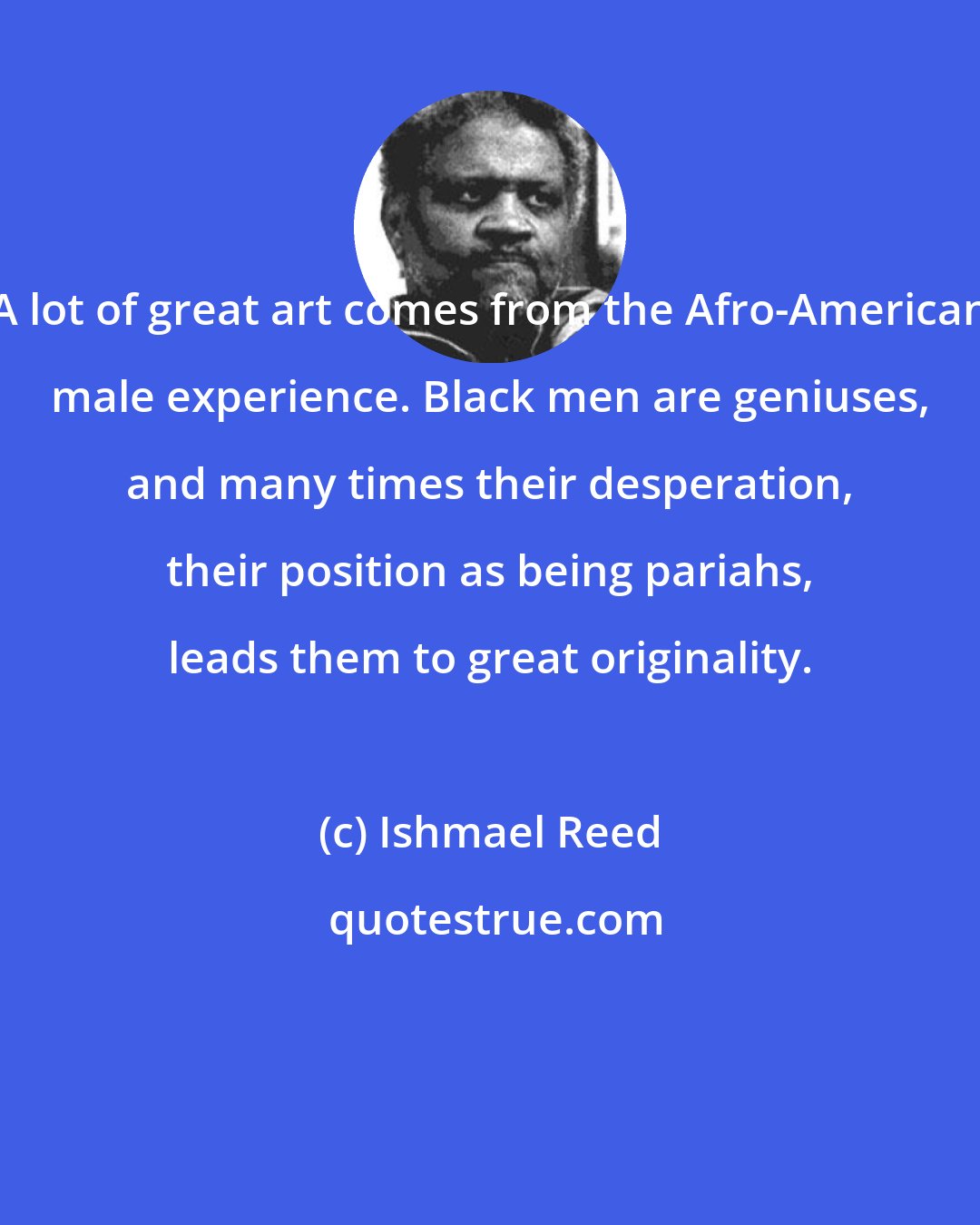 Ishmael Reed: A lot of great art comes from the Afro-American male experience. Black men are geniuses, and many times their desperation, their position as being pariahs, leads them to great originality.