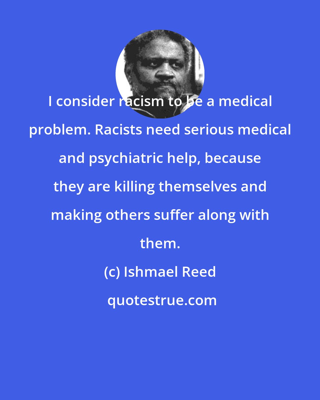 Ishmael Reed: I consider racism to be a medical problem. Racists need serious medical and psychiatric help, because they are killing themselves and making others suffer along with them.