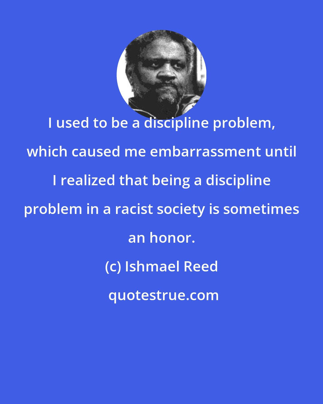 Ishmael Reed: I used to be a discipline problem, which caused me embarrassment until I realized that being a discipline problem in a racist society is sometimes an honor.