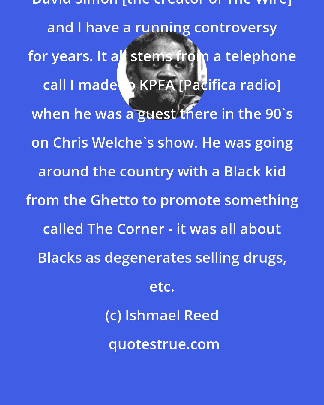 Ishmael Reed: David Simon [the creator of The Wire] and I have a running controversy for years. It all stems from a telephone call I made to KPFA [Pacifica radio] when he was a guest there in the 90's on Chris Welche's show. He was going around the country with a Black kid from the Ghetto to promote something called The Corner - it was all about Blacks as degenerates selling drugs, etc.