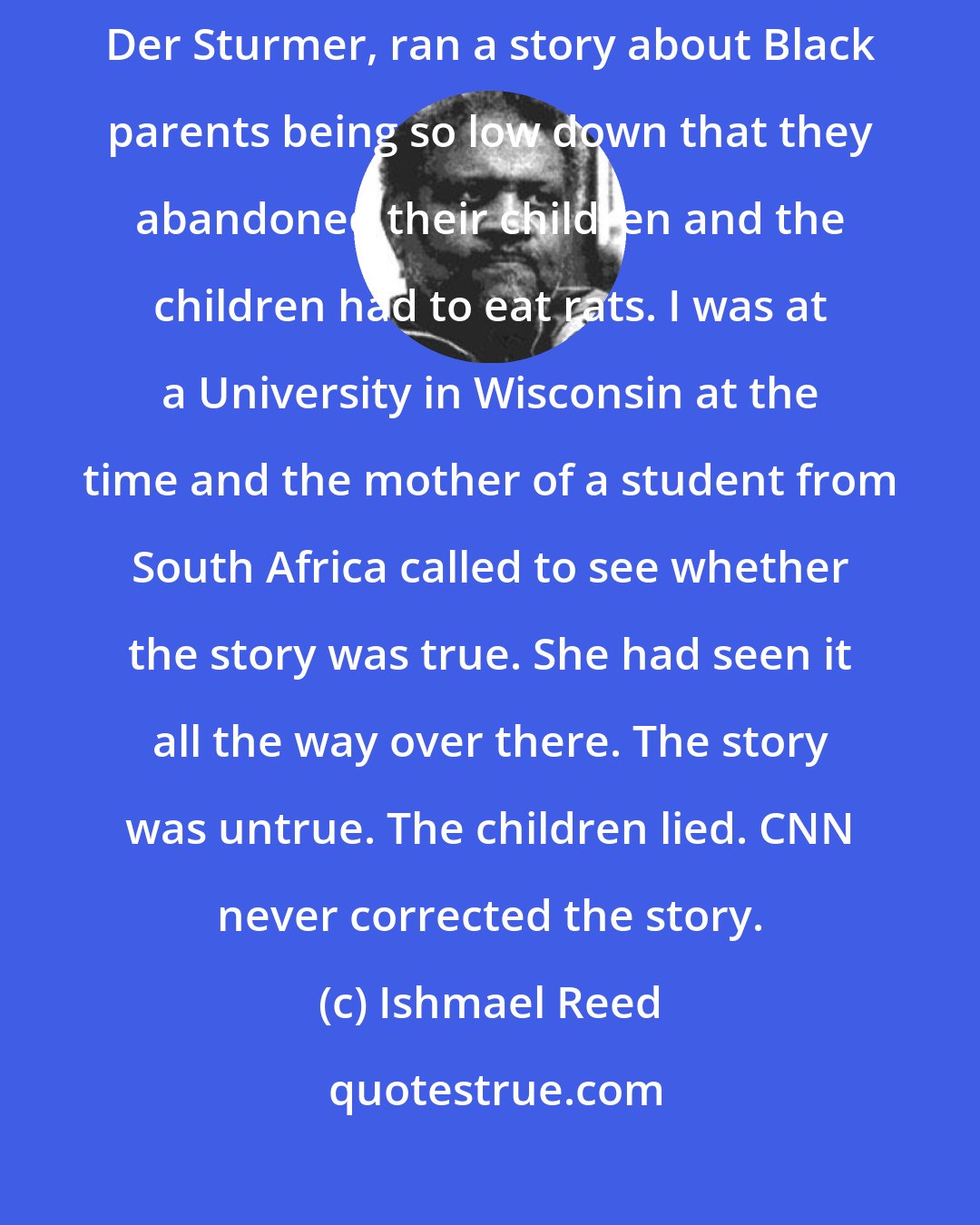 Ishmael Reed: Hateful material travels the globe. A few years ago, CNN, America's Der Sturmer, ran a story about Black parents being so low down that they abandoned their children and the children had to eat rats. I was at a University in Wisconsin at the time and the mother of a student from South Africa called to see whether the story was true. She had seen it all the way over there. The story was untrue. The children lied. CNN never corrected the story.