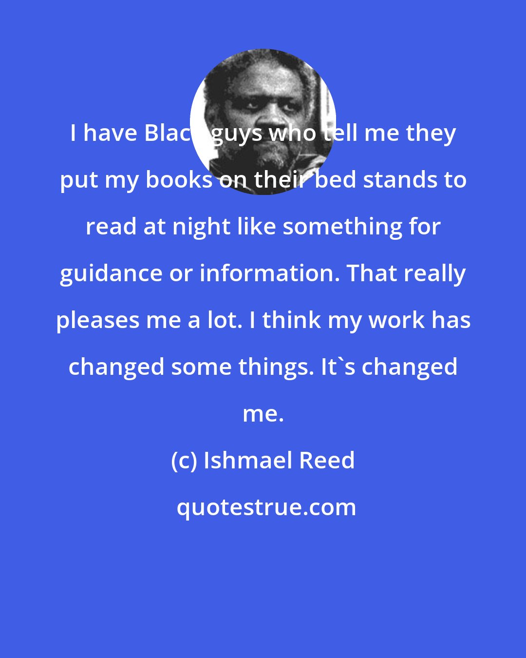 Ishmael Reed: I have Black guys who tell me they put my books on their bed stands to read at night like something for guidance or information. That really pleases me a lot. I think my work has changed some things. It's changed me.