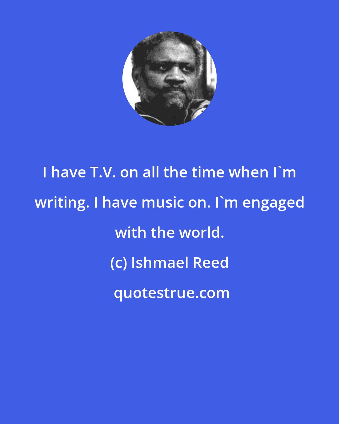 Ishmael Reed: I have T.V. on all the time when I'm writing. I have music on. I'm engaged with the world.