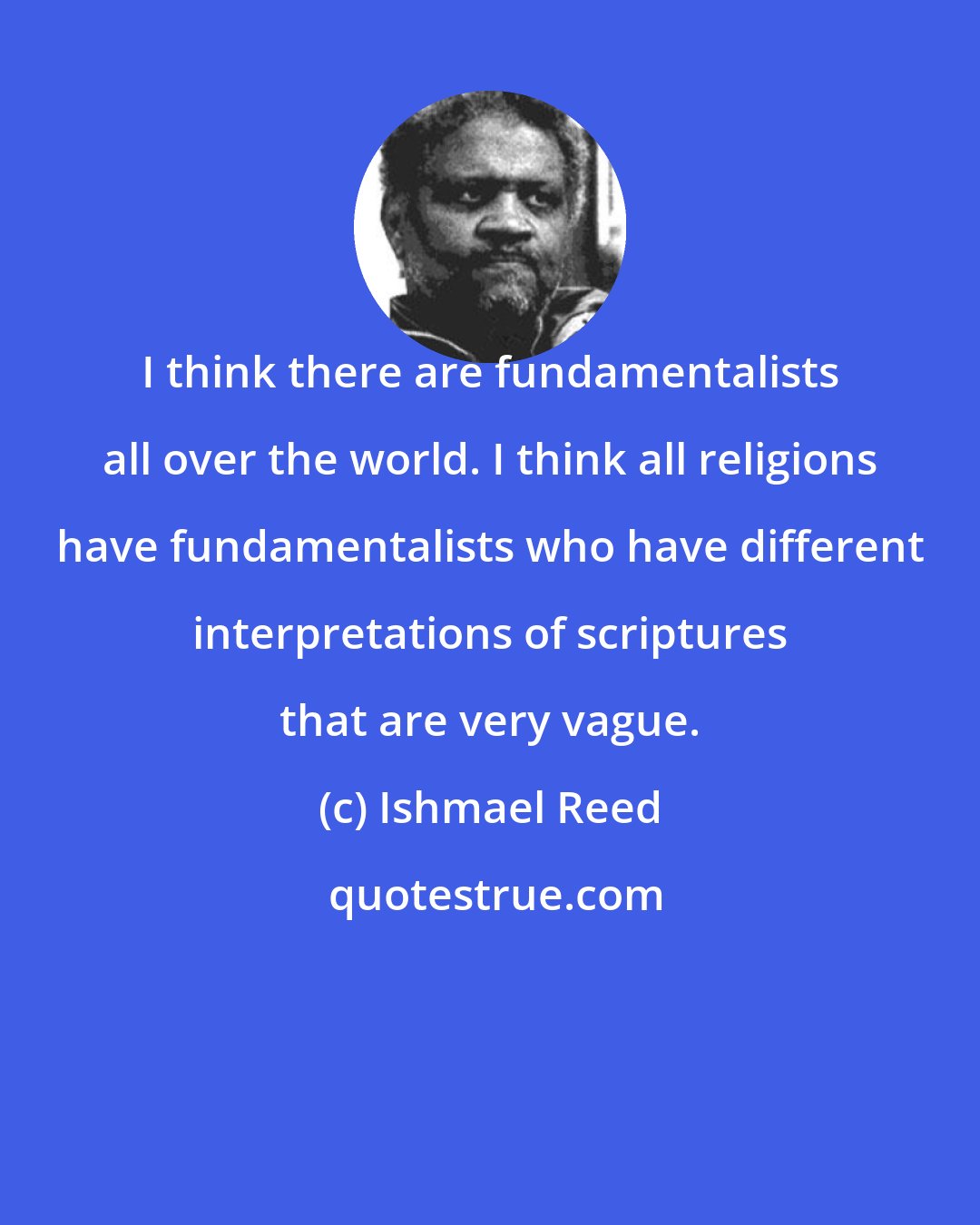 Ishmael Reed: I think there are fundamentalists all over the world. I think all religions have fundamentalists who have different interpretations of scriptures that are very vague.