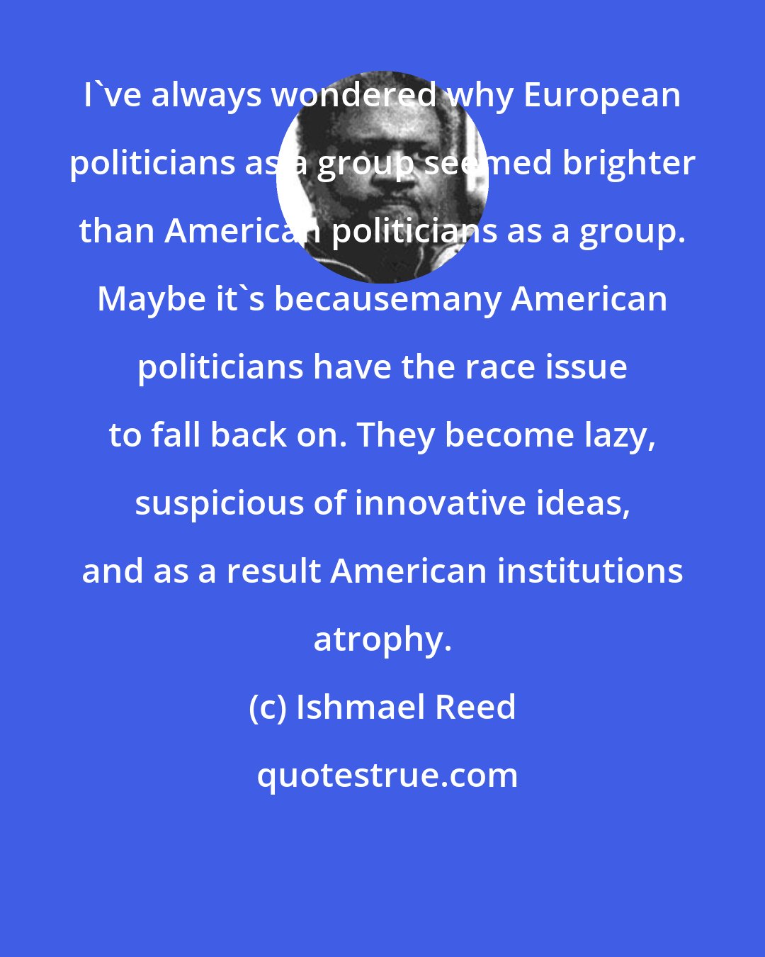 Ishmael Reed: I've always wondered why European politicians as a group seemed brighter than American politicians as a group. Maybe it's becausemany American politicians have the race issue to fall back on. They become lazy, suspicious of innovative ideas, and as a result American institutions atrophy.