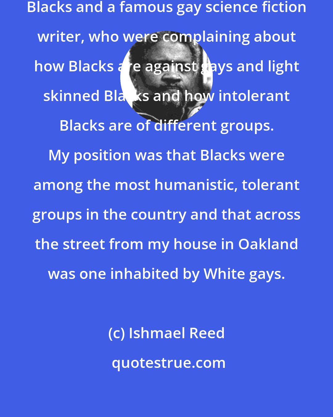 Ishmael Reed: I was on a panel with light skinned Blacks and a famous gay science fiction writer, who were complaining about how Blacks are against gays and light skinned Blacks and how intolerant Blacks are of different groups. My position was that Blacks were among the most humanistic, tolerant groups in the country and that across the street from my house in Oakland was one inhabited by White gays.