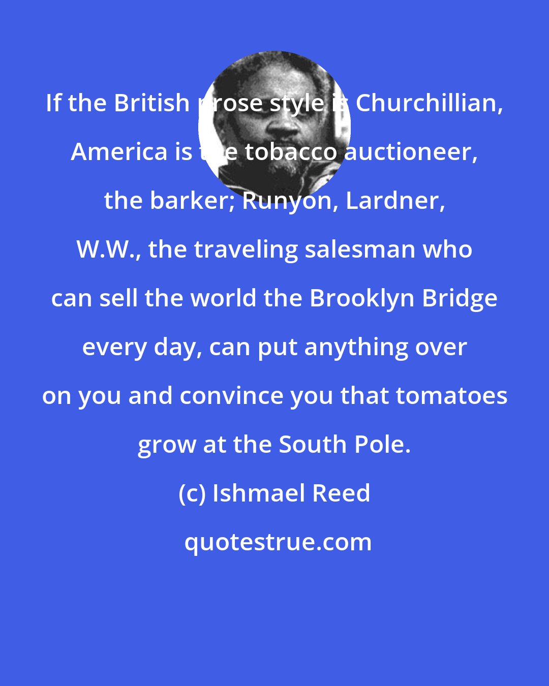 Ishmael Reed: If the British prose style is Churchillian, America is the tobacco auctioneer, the barker; Runyon, Lardner, W.W., the traveling salesman who can sell the world the Brooklyn Bridge every day, can put anything over on you and convince you that tomatoes grow at the South Pole.