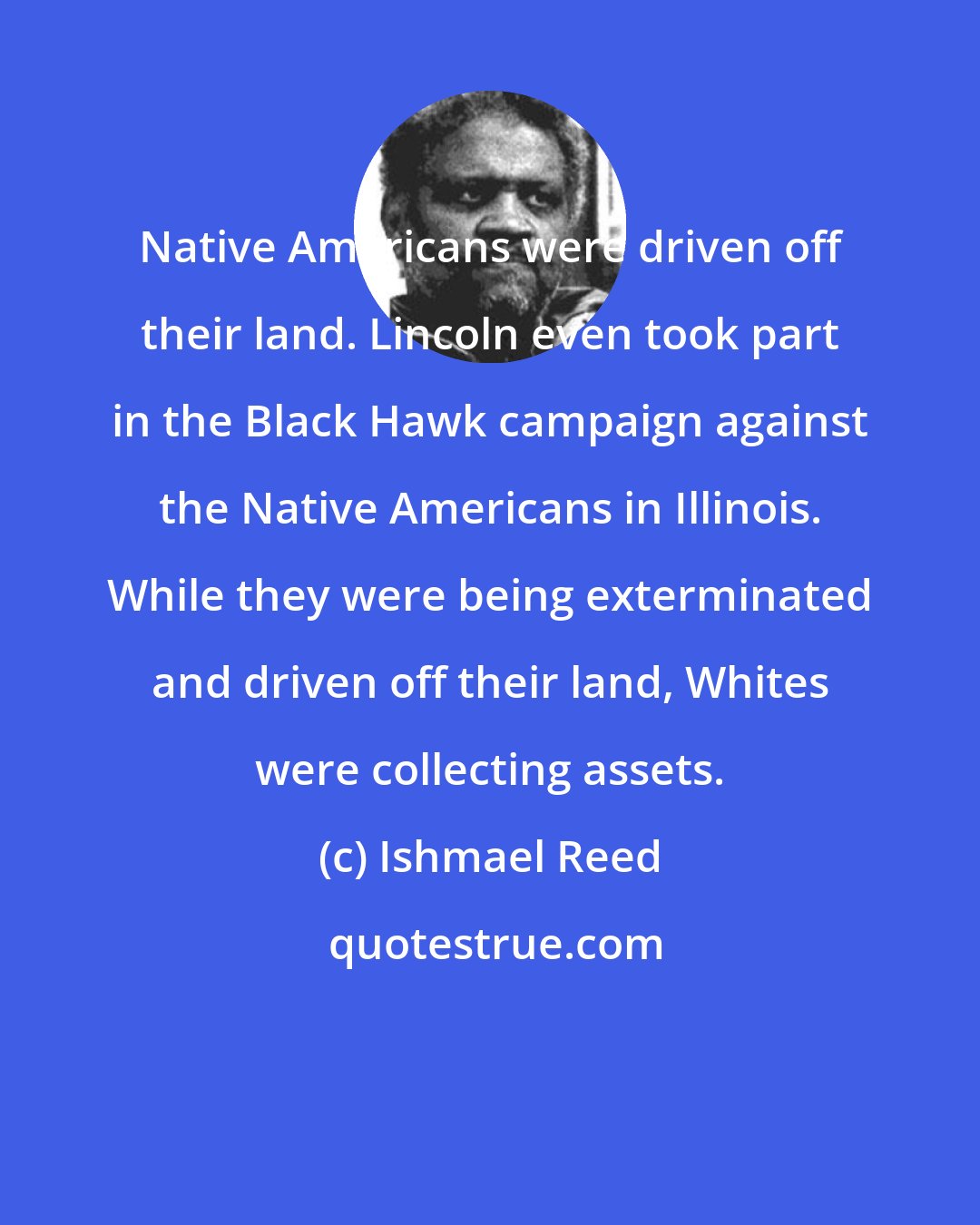 Ishmael Reed: Native Americans were driven off their land. Lincoln even took part in the Black Hawk campaign against the Native Americans in Illinois. While they were being exterminated and driven off their land, Whites were collecting assets.