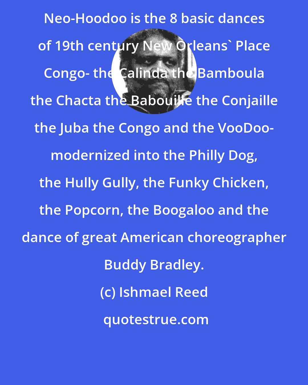 Ishmael Reed: Neo-Hoodoo is the 8 basic dances of 19th century New Orleans' Place Congo- the Calinda the Bamboula the Chacta the Babouille the Conjaille the Juba the Congo and the VooDoo- modernized into the Philly Dog, the Hully Gully, the Funky Chicken, the Popcorn, the Boogaloo and the dance of great American choreographer Buddy Bradley.