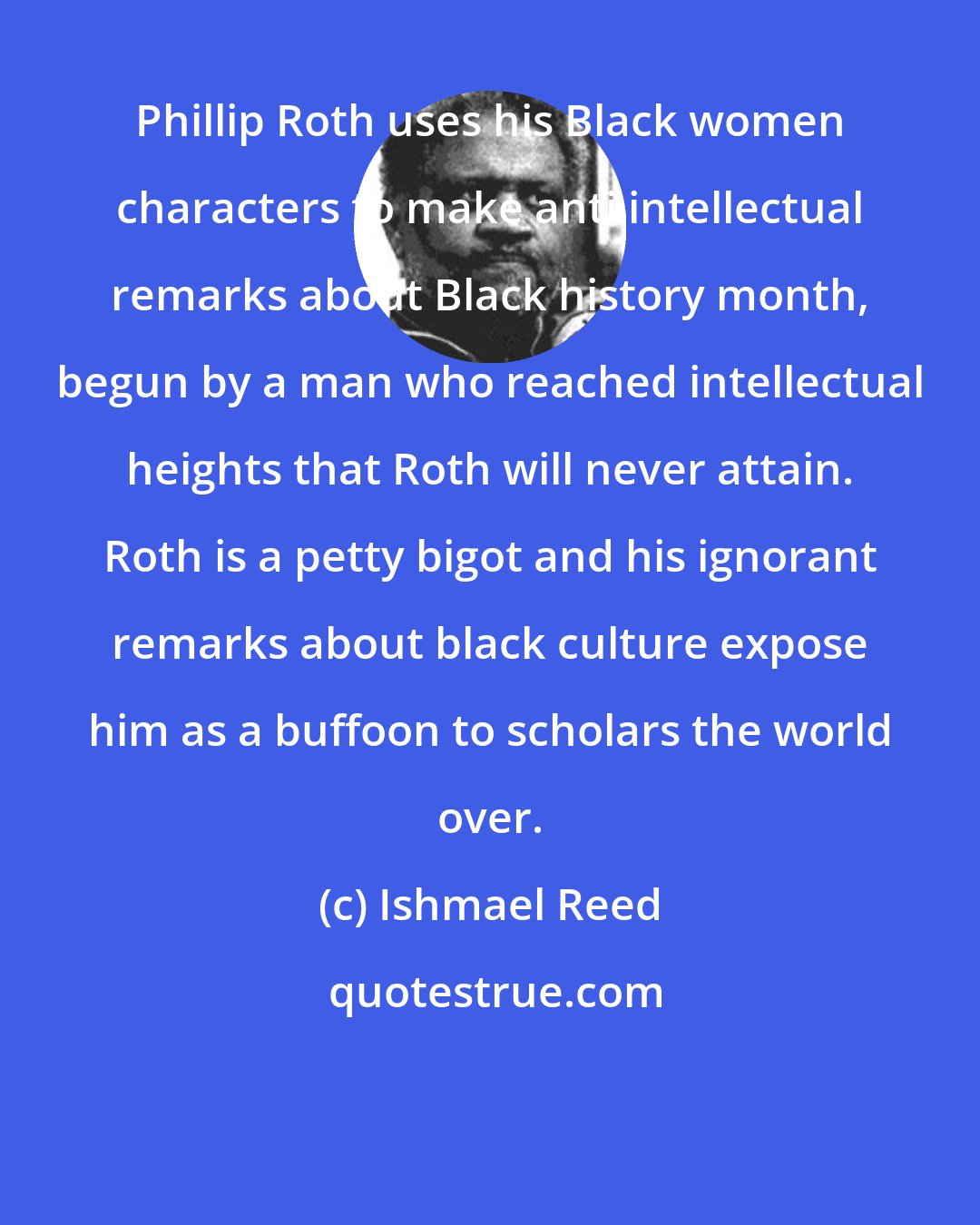 Ishmael Reed: Phillip Roth uses his Black women characters to make anti intellectual remarks about Black history month, begun by a man who reached intellectual heights that Roth will never attain. Roth is a petty bigot and his ignorant remarks about black culture expose him as a buffoon to scholars the world over.