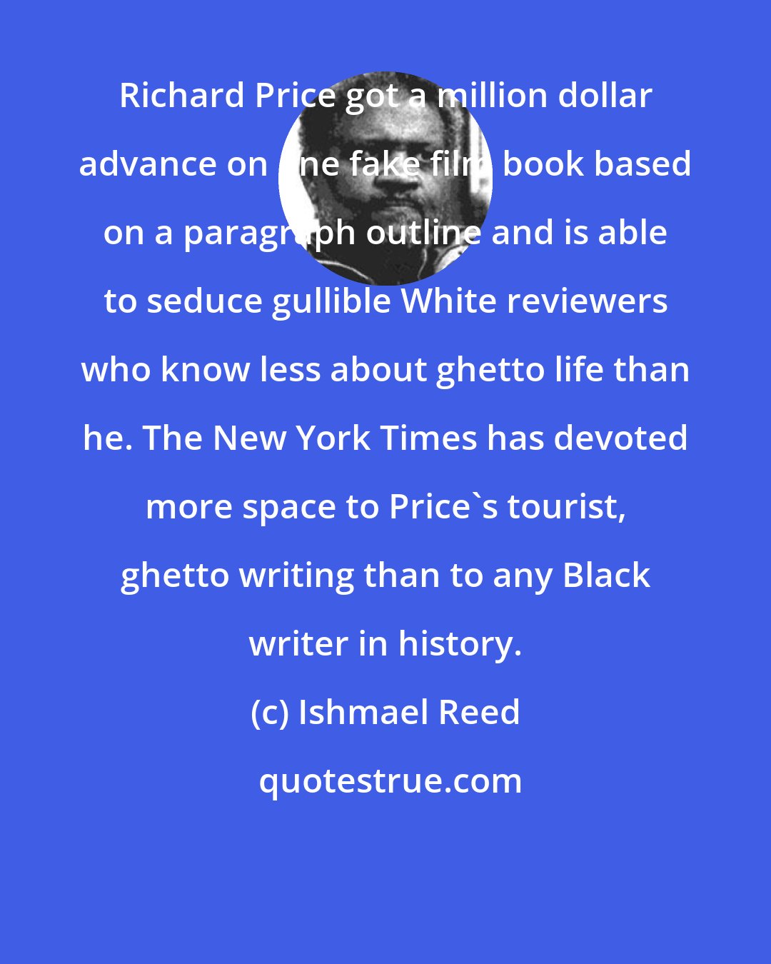 Ishmael Reed: Richard Price got a million dollar advance on one fake film book based on a paragraph outline and is able to seduce gullible White reviewers who know less about ghetto life than he. The New York Times has devoted more space to Price's tourist, ghetto writing than to any Black writer in history.