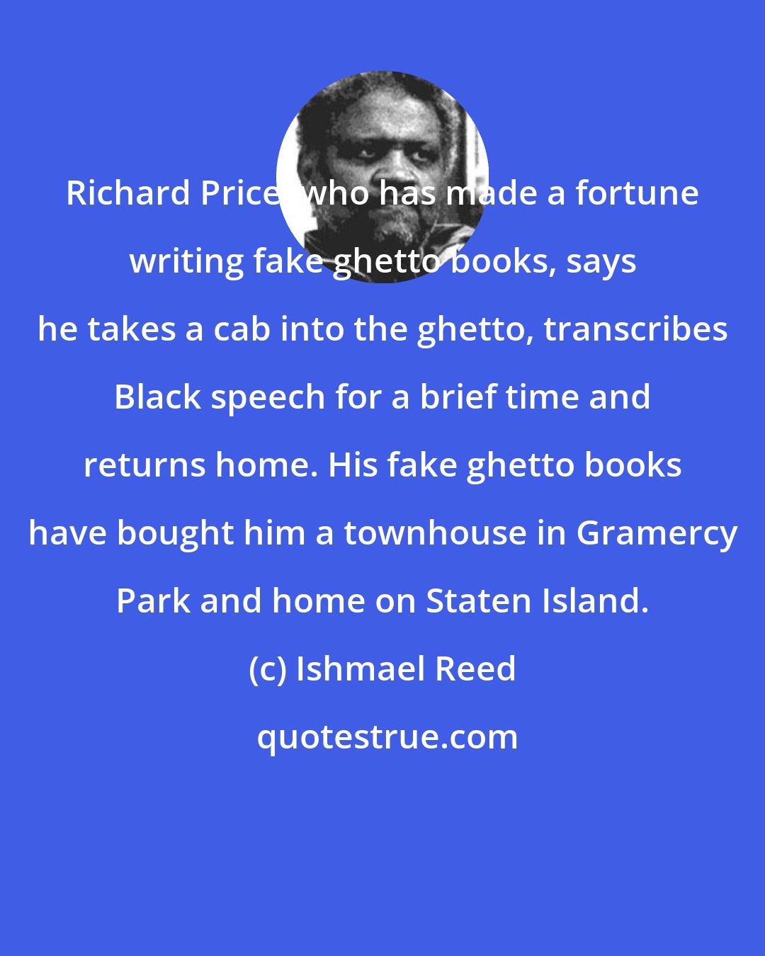 Ishmael Reed: Richard Price, who has made a fortune writing fake ghetto books, says he takes a cab into the ghetto, transcribes Black speech for a brief time and returns home. His fake ghetto books have bought him a townhouse in Gramercy Park and home on Staten Island.