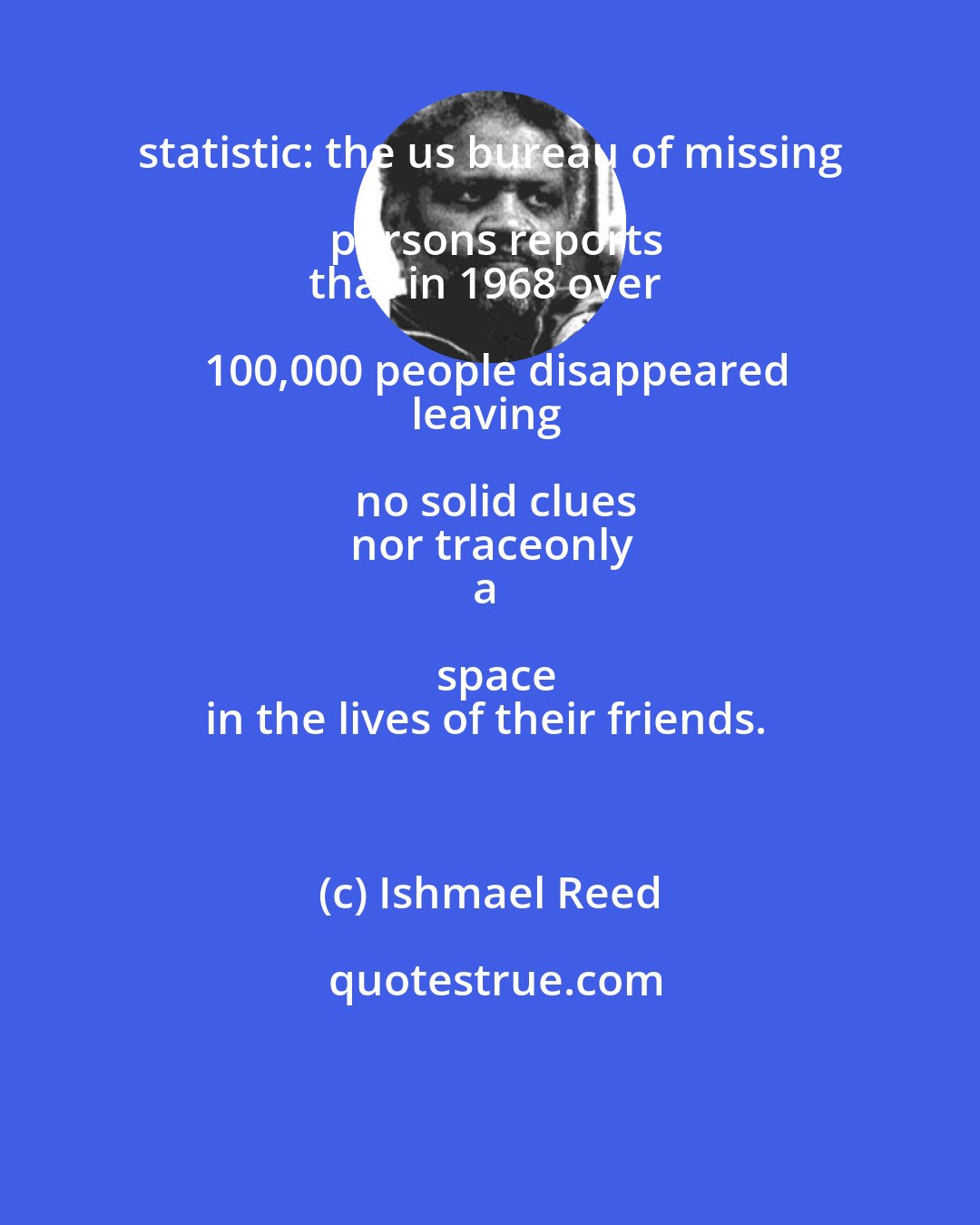 Ishmael Reed: statistic: the us bureau of missing persons reports
that in 1968 over 100,000 people disappeared
leaving no solid clues
nor traceonly
a space
in the lives of their friends.