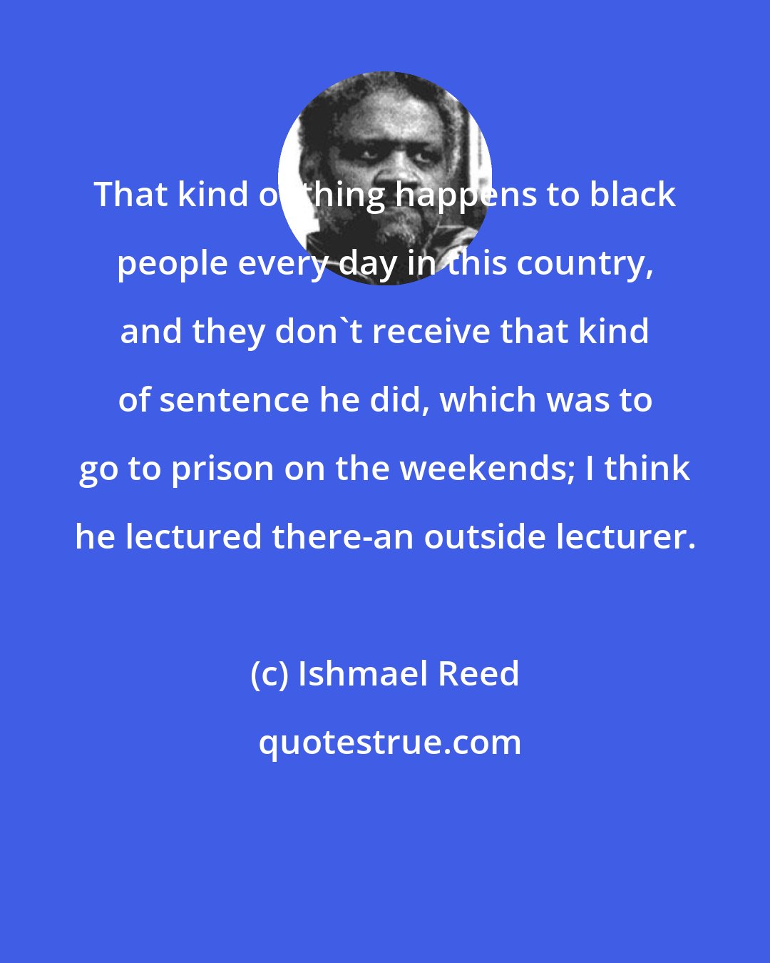 Ishmael Reed: That kind of thing happens to black people every day in this country, and they don't receive that kind of sentence he did, which was to go to prison on the weekends; I think he lectured there-an outside lecturer.