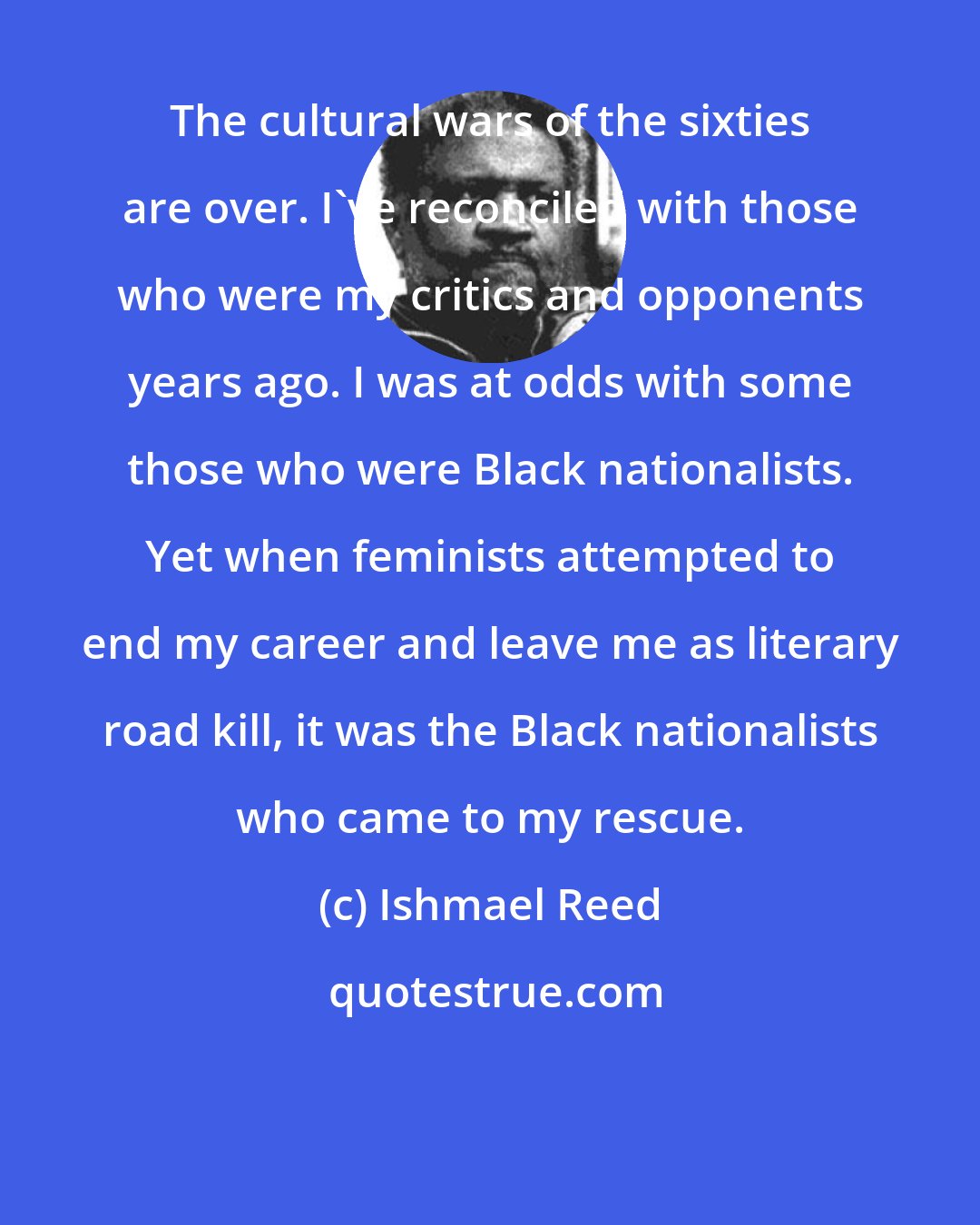 Ishmael Reed: The cultural wars of the sixties are over. I've reconciled with those who were my critics and opponents years ago. I was at odds with some those who were Black nationalists. Yet when feminists attempted to end my career and leave me as literary road kill, it was the Black nationalists who came to my rescue.