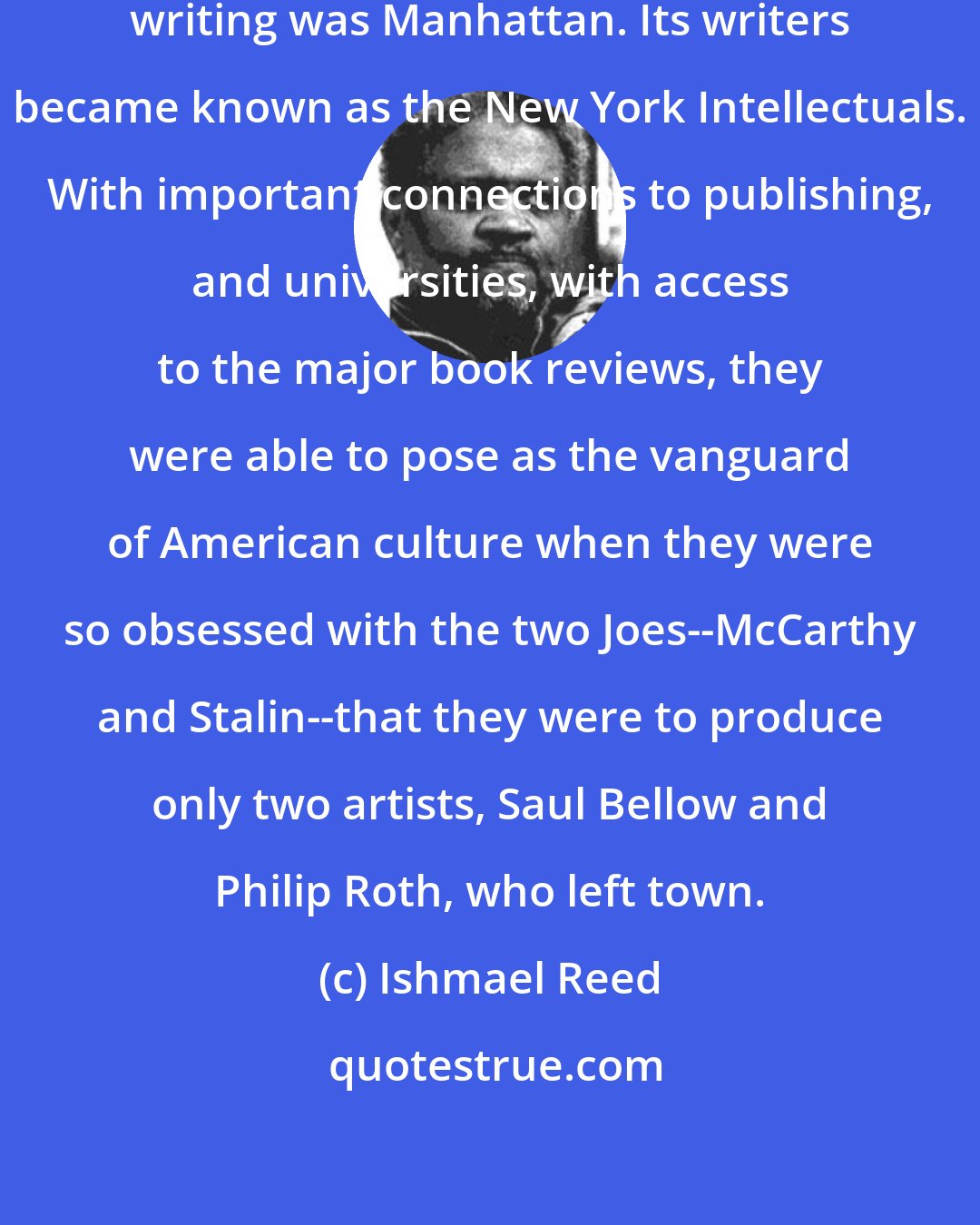 Ishmael Reed: The last publicized center of American writing was Manhattan. Its writers became known as the New York Intellectuals. With important connections to publishing, and universities, with access to the major book reviews, they were able to pose as the vanguard of American culture when they were so obsessed with the two Joes--McCarthy and Stalin--that they were to produce only two artists, Saul Bellow and Philip Roth, who left town.