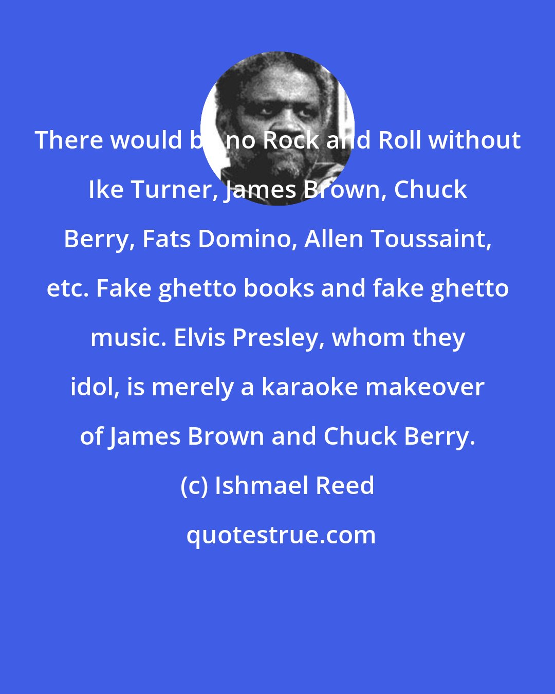 Ishmael Reed: There would be no Rock and Roll without Ike Turner, James Brown, Chuck Berry, Fats Domino, Allen Toussaint, etc. Fake ghetto books and fake ghetto music. Elvis Presley, whom they idol, is merely a karaoke makeover of James Brown and Chuck Berry.