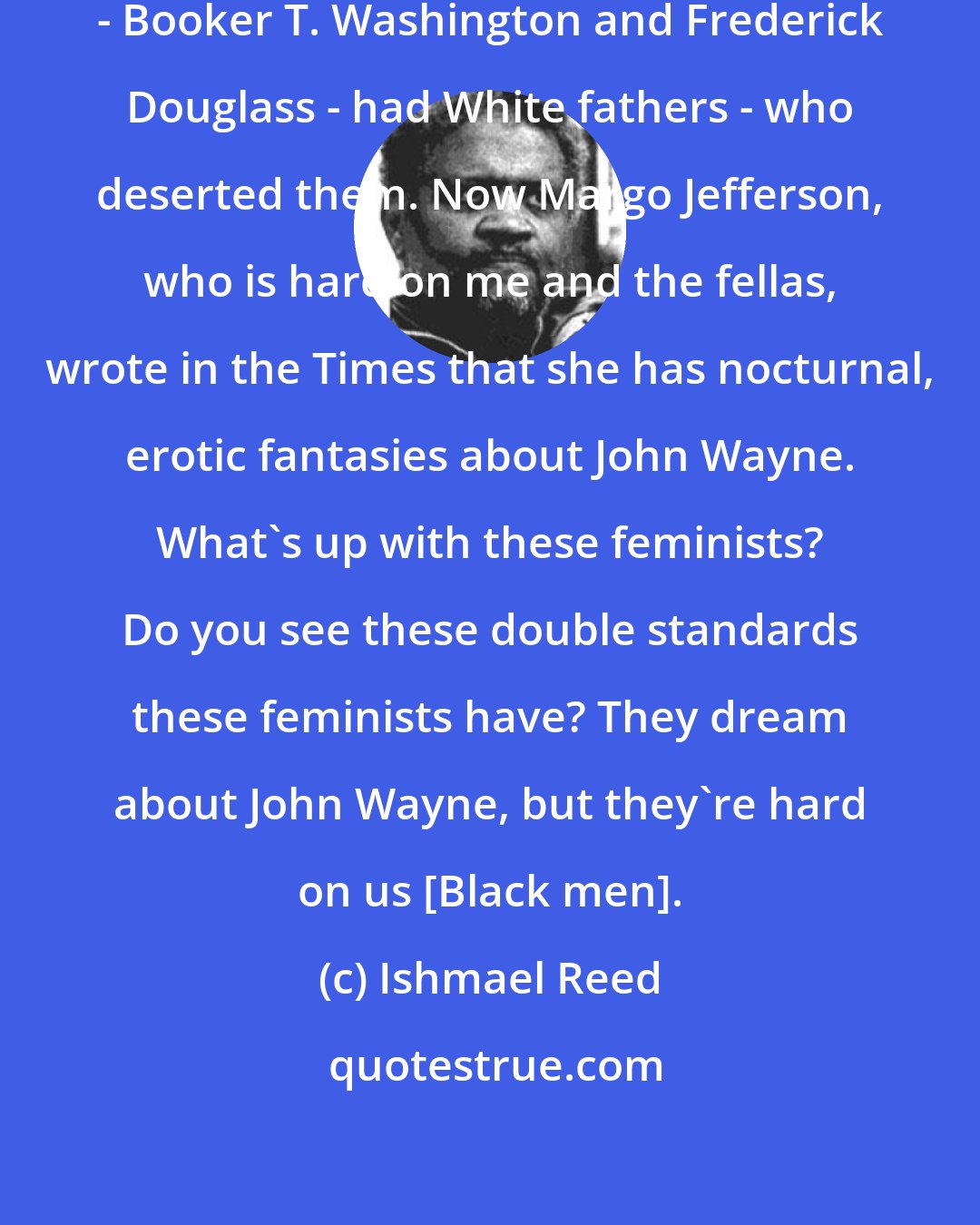 Ishmael Reed: Two of the great leaders of the past - Booker T. Washington and Frederick Douglass - had White fathers - who deserted them. Now Margo Jefferson, who is hard on me and the fellas, wrote in the Times that she has nocturnal, erotic fantasies about John Wayne. What's up with these feminists? Do you see these double standards these feminists have? They dream about John Wayne, but they're hard on us [Black men].