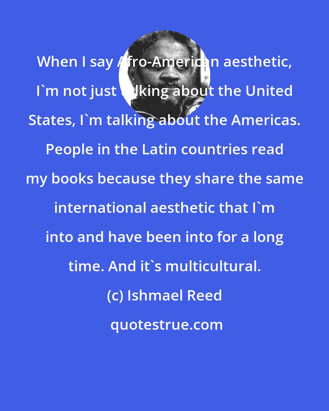 Ishmael Reed: When I say Afro-American aesthetic, I'm not just talking about the United States, I'm talking about the Americas. People in the Latin countries read my books because they share the same international aesthetic that I'm into and have been into for a long time. And it's multicultural.