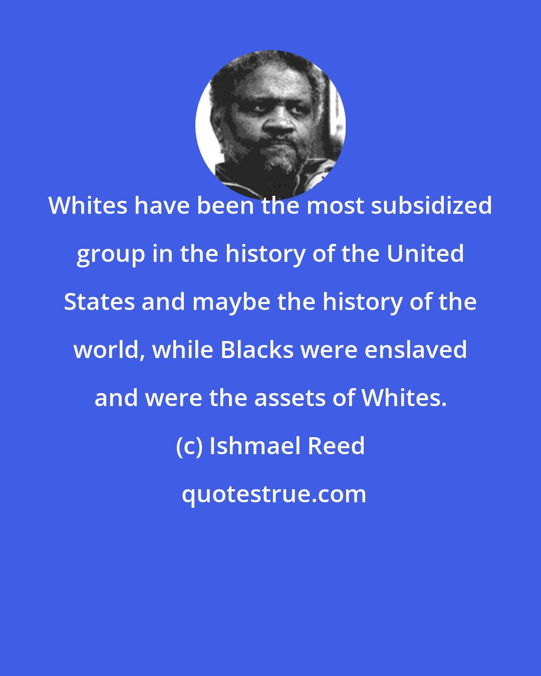 Ishmael Reed: Whites have been the most subsidized group in the history of the United States and maybe the history of the world, while Blacks were enslaved and were the assets of Whites.