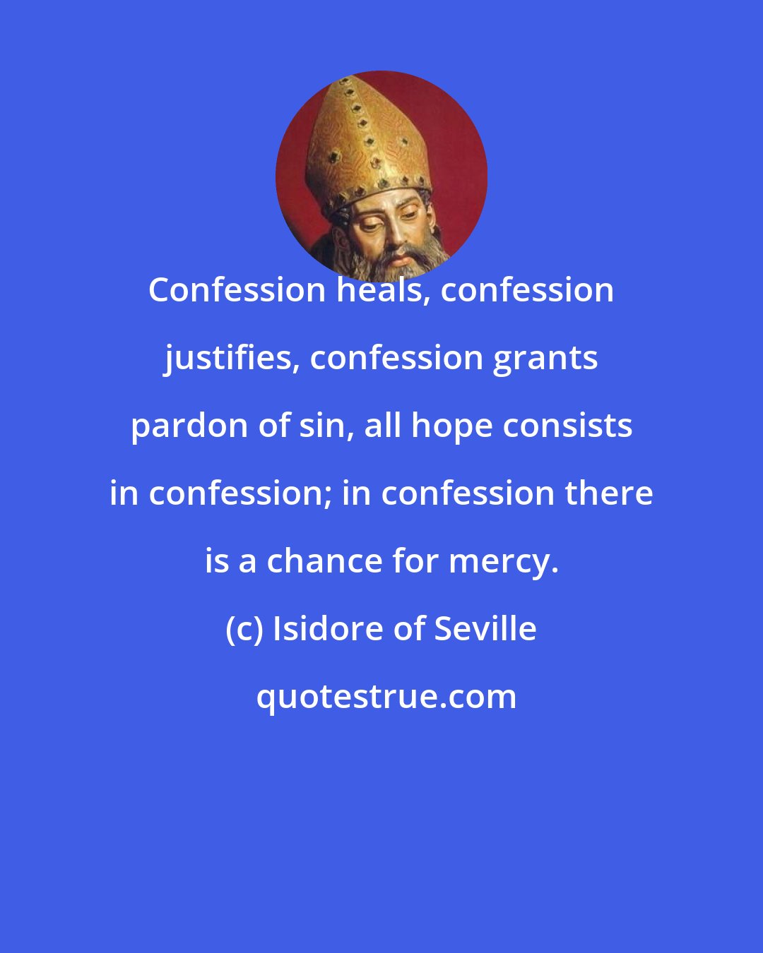 Isidore of Seville: Confession heals, confession justifies, confession grants pardon of sin, all hope consists in confession; in confession there is a chance for mercy.