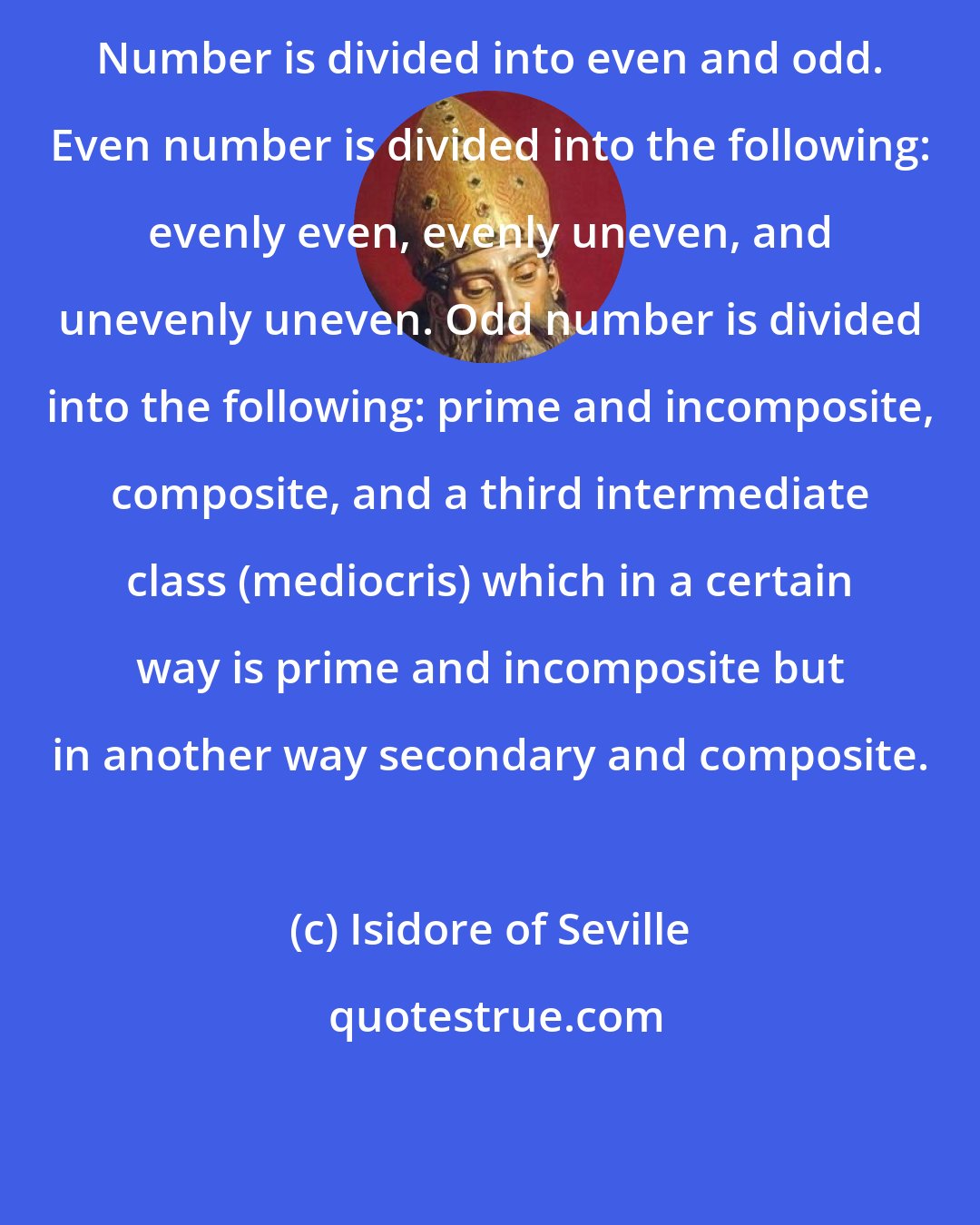 Isidore of Seville: Number is divided into even and odd. Even number is divided into the following: evenly even, evenly uneven, and unevenly uneven. Odd number is divided into the following: prime and incomposite, composite, and a third intermediate class (mediocris) which in a certain way is prime and incomposite but in another way secondary and composite.