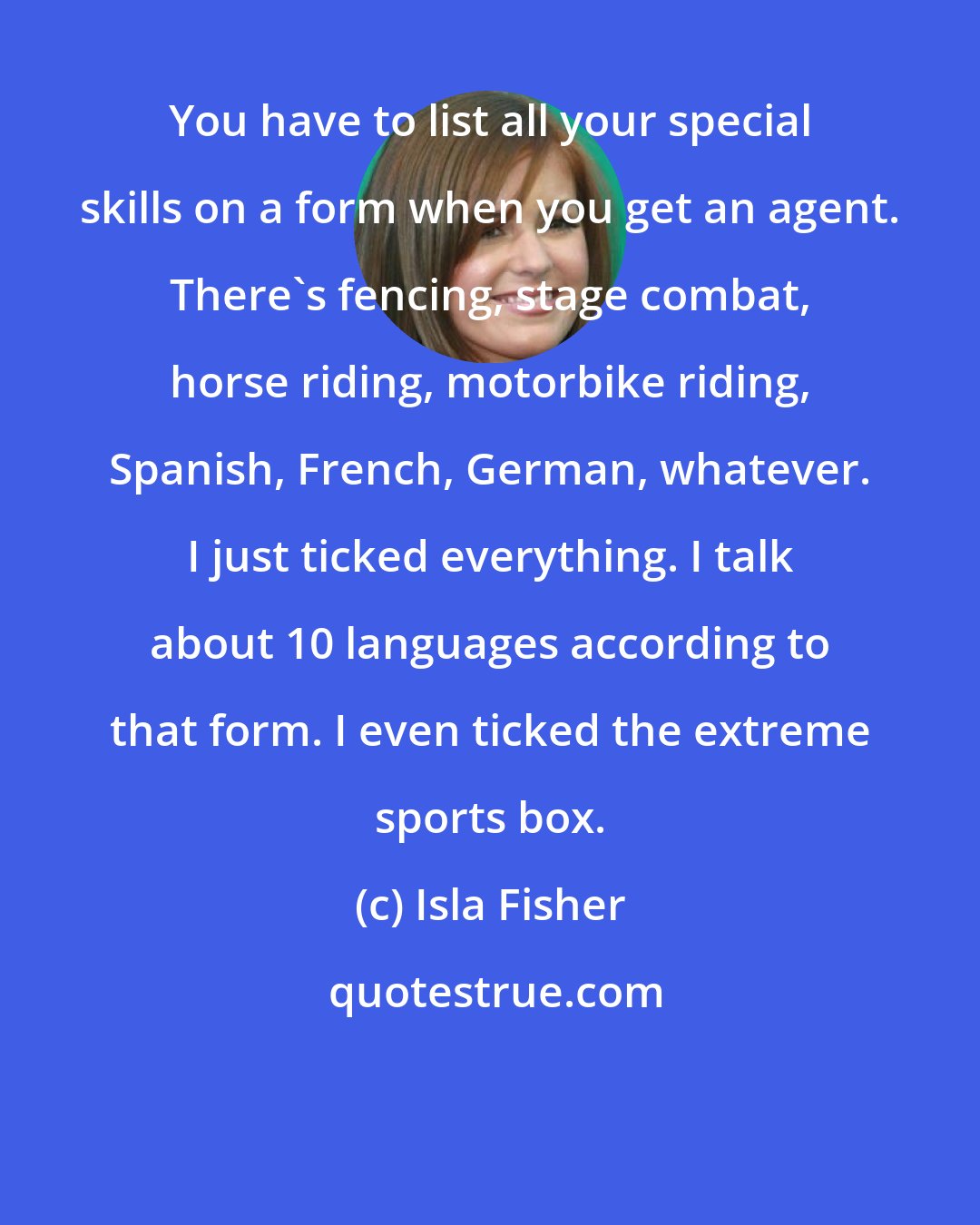 Isla Fisher: You have to list all your special skills on a form when you get an agent. There's fencing, stage combat, horse riding, motorbike riding, Spanish, French, German, whatever. I just ticked everything. I talk about 10 languages according to that form. I even ticked the extreme sports box.