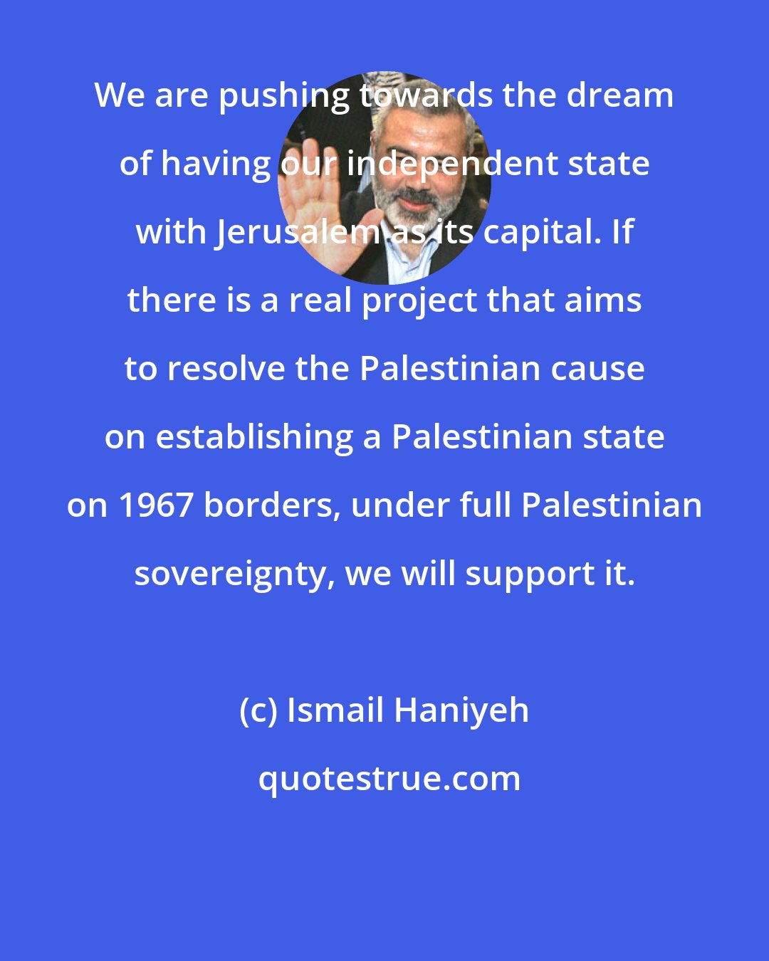 Ismail Haniyeh: We are pushing towards the dream of having our independent state with Jerusalem as its capital. If there is a real project that aims to resolve the Palestinian cause on establishing a Palestinian state on 1967 borders, under full Palestinian sovereignty, we will support it.